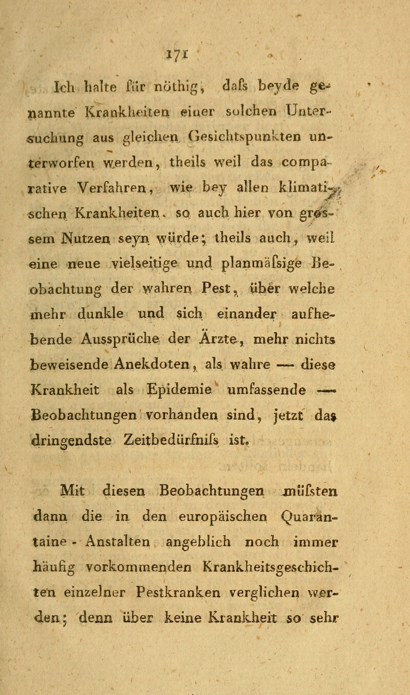 17^^ Ich halte für nöthig, dafs b^yde ge^ l\annte Krankhmen einer sulchen Unter- suchung aus gleichen Gesichtspunkten un« terworfen wierden, theils weil das compa- rative Verfahren, wie bey allen klimati^^ sehen Krankheiten, so auch hier von gr-^- sem Nutzen, seyn. würde; theils auch, weil eine neue vielseitige und planmäfsige Be- obachtung der wahren Pest, über welche mehr dunkle und sich einander aufhe- bende Aussprüche der Arzte, mehr nichts beweisende Anekdoten , als wahre — diese Krankheit als Epidemie umfassende — Beobachtungen vorhanden sind, jetzt da^ dringendste Zeitbedürfnifs ist« Mit diesen Beobachtungen jniifsten dann die in den europäischen Quaran- taine - Anstalten angeblich noch immer häufig vorkommenden Krankheitsgeschich- ten einzelner Pestkranken verglichen wer- den; denn über keine Krankheit so sehr