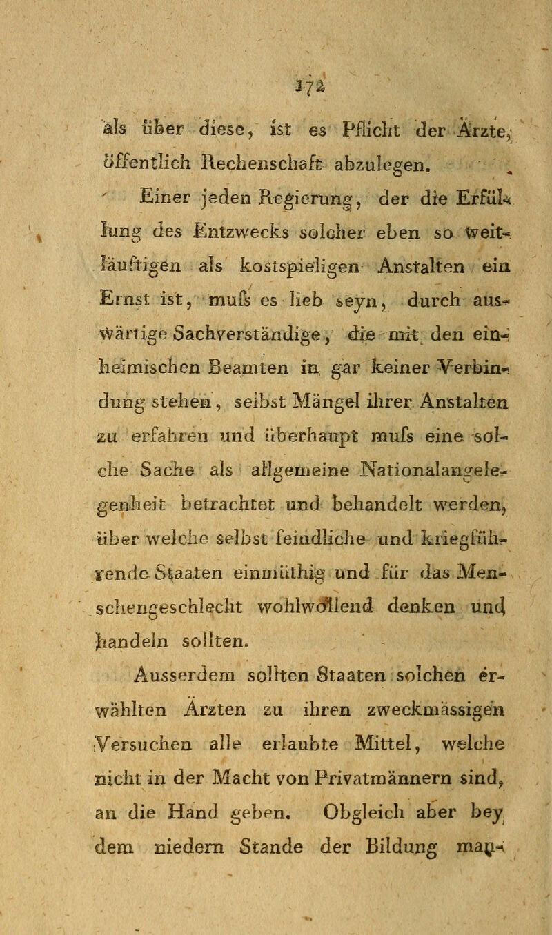 17^ als über diese/ ist es Pflicht der Ärzte, Öffentlich Rechenschaft abzulegen. Einer jeden Regierung, der die Erfük lung des Entzwecks solcher eben so Weit« läuftigen als kostspieligen Anstalten ein Ernst ist, mufs es lieb seyn, durch aus^ \värtige Sachverständige, dijsmit den ein- heimischen Beamten in gar keiner Verbin- dung stehen, seihst Mängel ihrer Anstalten zu erfahren und überhaupt iiiufs eine sol- che Sache als allgemeine Nationalangele^ genheit betrachtet und behandelt werden, «her welche selbst feindliche und kriegfüh- rende Staaten einmlLthig und für das Men- schengeschlecht wohlw<^lend denken un4 Jiandeln sollten. Ausserdem sollten Staaten solchen er- wählten Ärzten zu ihren zweckmässigen Versuchen alle erlaubte Mittel, welche nicht in der Macht von Privatmännern sind^ an die Hand geben. Obgleich aber bey dem niedem Stande der Bildung ma^ji-^
