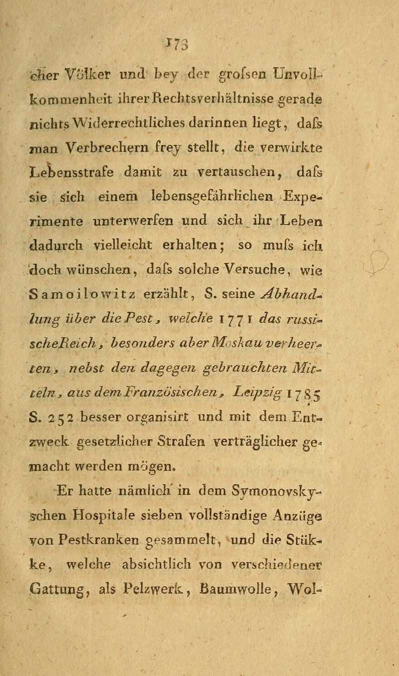 ■n3 eher Volker und bey der grofsen ünvoll- kommenheit ihrer Rechtsverhältnisse gerade nichts Widerrechtliches darinnen liegt, dafs man Verbrechern frey stellt, die verwirkte Lebensstrafe damit zu vertauschen, dafs sie sich einem lebensgefährlichen Expe- rimente unterv^erfen und sich ihr Leben dadurch vielleicht erhalten; so mufs ich doch wünschen, dafs solche Versuche, wie Samoilowitz erzählt, S. seine Ahhancl* lung über diePesc, welche 177 T das russi scheReich, besonders aber Moskau verheer-' teriy nebst den dagegen gebrauchten Mit-« teln j aus dem Französischen , Leipzig I 7 8 5 S. 252 besser organisirt und mit dem Ent- zrweck gesetzlicher Strafen verträglicher ge-» macht werden mögen. Er hatte nämlich in dem Symonovsky- srchen Hospitale si«ben vollständige Anzüge von Pestkranken gesammelti und die Stük« ke, welche absichtlich von verschiedener Gattung, als Pelzwerk, Baumwolle, Wol-