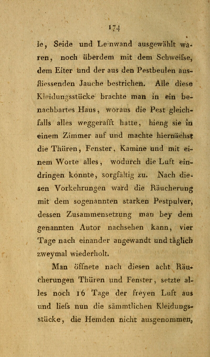 le, Seide und Lenwand ausgewählt wa- ren, noch überderri mit dem Schweifse, dem Eiter und der aus den Pestbeulen äus- iliessenden Jauche bestrichen. Alle diese Kleidungsstücke brachte maii in ein be- nachbartes Haus^ woraus die Pest gleich- falls alles weggerafft hatte, hieng sie in einem Zimmer auf und machte hiernächst die Thüren, Fenster, Kamine und mit ei- nem Worte alles, wodurch die Luft ein- dringen konnte, sorgfältig zu. Nach die- sen Vorkehrungen ward die Räucherung mit dem sogenannten starken Pestpulvef, dessen Zusammensetzung man bey dem genannten Autor nachsehen kann, vier Tage nach einander angewandt und täglich zweymal wiederholti Man öffnete nach diesen acht Räu* cherungeii Thüren und Fenster, setzte al- les iioch l6 Tage der freyen Luft aus und iiefs iiun die sämmtlichen Kleidungs- stücke, die Hemden nicht ausgenommen,