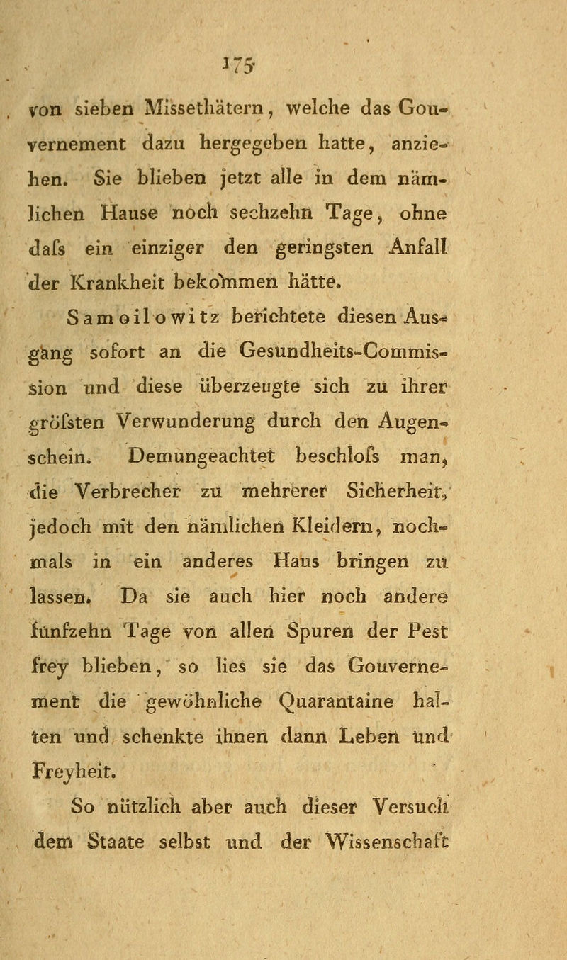 ^75- von sieben Missetliätern, welche das Gou- vernement dazu hergegeben hatte, anzie- hen. Sie blieben jetzt alle in dem näm- lichen Hause noch sechzehn Tage, ohne dafs ein einziger den geringsten Anfall der Krankheit bek.ohimen hätte. Samoilowitz berichtete diesen Aus- gang sofort an die Gesündheits-Commis- sion und diese überzeugte sich zu ihrer gröfsten Verwunderung durch den Augen- schein* Demungeachtet beschlofs man, die Verbrecher zu mehrerer Sicherheit, jedoch mit den namlichert Kleidern, noch- mals in ein anderes Haus bringen zu lassen* Da sie auch hier noch andere fünfzehn Tage von allen Spuren der Pest frey blieben, so lies sie das Gouverne- ment die gewöhnliche Quarantaine hal- ten und schenkte ihnen dann Leben Und Frejheit. So nützlich aber auch dieser Versuch dem Staate selbst und der Wissenschaft: