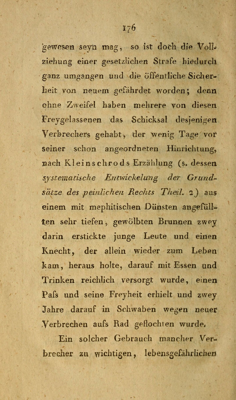 ^ewpsen seya niag, so ist doch die Voll- ziehung einer gesetzlichen Strafe hiedurcli ganz umgangen und die öffentliche Sicher- heit voji neuem gefährdet worden; denn ohne Zweifel haben mehrere von diesen Freygelassenen das Schicksal desjenigen Verbrechers gehabt^ der wenig Tage vot seiner schon angeordneten Hinrichtung, laach Kleinschrods Erzählung (s* dessen systematische Entwiekelung der Grund s'dtze des pemUcheii Rechts Theil, 2) aus einem mit mephitischen Dünsten angefüll- ten sehr tiefen, gewölbten Brunnen zwey darin erstickte Junge Leute und einen Knecht, der allein wieder zum Leben kam, heraus holte, darauf mit Essen und Trinken reichUch versorgt wurde, einen Pafs und seine Freyheit erhielt und zwey Jahre darauf in Schwaben wegen neuer Verbrechen aufs Rad geflochten wurde* Ein solcher Gebrauch mancher Ver- brecher zu wichtigen, lebensgefährlichen