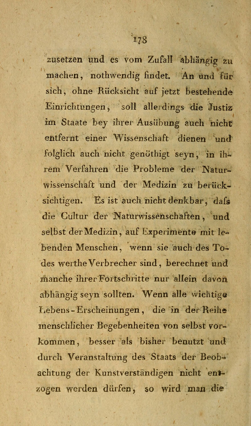 zusetzen und es vom Zufall abhängig zu machen, nothwendig findet. An und für sich, ohne Rücksicht auf jetzt bestehende Einrichtungen, soll allerdings die Justiz im Staate bey ihrer Ausübung auch nicht entfernt einer Wissenschaft dienen und folglich auch nicht genöthigt seyn, in ih-> rem Verfahren die Probleme der Katur- wissenschaft und der Medizin zu berück- sichtigen. Es ist auch nicht denkbar, dafs die Gultur der Naturwissenschaften, und selbst der Medizin, auf Experimente mit le- benden Menschen, wenn sie auch des To- des wertheVerbrecher sind, berechnet und manche ihrer Fortschritte nur allein davon abhängig seyn sollten. Wenn alle vvichtige Lebens - Erscheinungen, die in der Reihe menschlicher Begebenheiten von selbst vor- kommen, besser als bisher benutzt und durch Veranstaltung des Staats der Beob^ achtung der Kunstverständigen nicht enlF- zogen werden dürfen, so wird man die