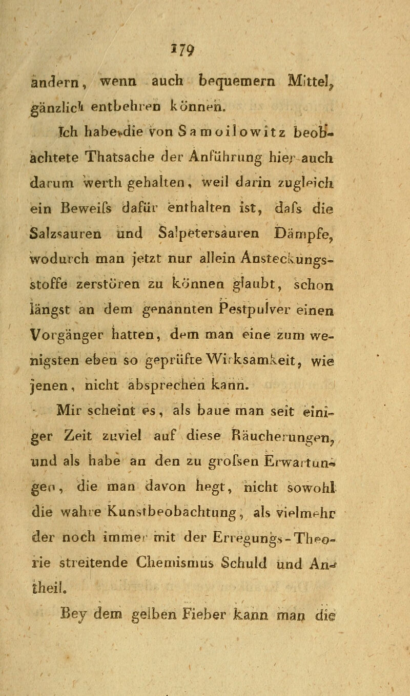 änrlern, wenn auch befpiemern Mittel, gänzlich entbehren können. Ich habe>die von Samoilowitz beob- achtete Thatsache der AnFührung hier auch darum werth gehahen, weil darin zugleich ein Beweifs dafür enthalten ist, dafs die Salzsauren und Salpetersauren Dämpfe, wodurch man jetzt nur allein Ansteckungs- stoffe zerstören zu können ^aubt, schon längst an dem genannten Pestpulver einen Vorgänger hatten, dem man eine zum we- nigsten eben so geprüfte Wirksamkeit, wie jenen, nicht absprechen kann. Mir scheint es, als baue man seit eini- ger Zeit zuviel auf diese Räucherungen, und als habe an den zu grofsen Erwartun-^ gen, die man davon hegt, nicht sowohl die wahre Kunstbeobachtung, als vielm^^hr der noch imme/ init der Erregung-»-Theo- rie streitende Chemismus Schuld iind An-' theil. Bej dem gelben Fieber kann man die