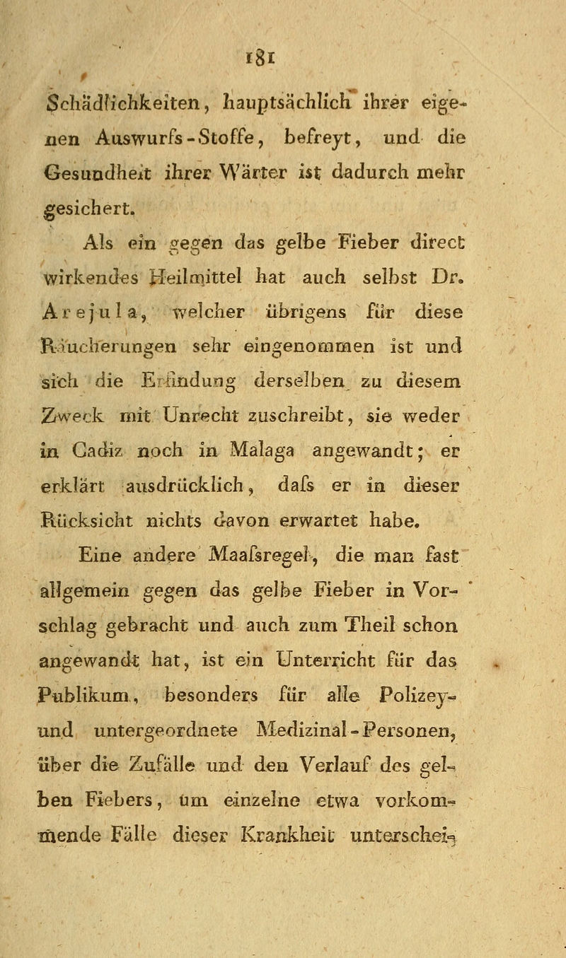 Scliädfichkeiten, hauptsächlich ihrer eige- nen Aaswurfs-Stoffe, befreyt, und die Gesundheit ihrer Wärter ist dadurch mehr gesichert. Als ein iregen das g'^Q Fieber direct wirkendes Heilcnittel hat auch selbst Dr. A r e j u 1 a, welcher übrigens für diese R.iucherungen sehr eingenommen ist und sith die Eirlndung derselben zu diesem Zweck riiit Unrecht zuschreibt, sie weder in Gadiz noch in Malaga angewandt; er erklärt ausdrücklich, dafs er in dieser Rücksicht nichts davon erwartet habe. Eine andere Maafsregel, die man fast allgemein gegen das gelbe Fieber in Vor- schlag gebracht und auch zum Theil schon angewandt hat, ist ein Unterricht für das Publikum, besonders für alle Polizey-» und untergeordnete Medizinal-Personen, über die Zufälle imd den Verlauf dos gel- ben Fiebers, um einzelne etwa vorkom-^ mende Fälle dieser Krankheit unterscheid