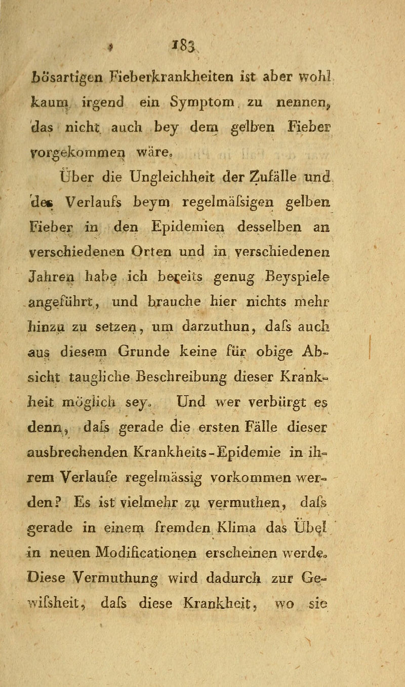 * J83 JbÖsartigen FieberJcrankJieiten ist aber wohl kaum irgend ein Symptom zu nennen, das nicht, auch bey dem gdben Fieber Vorgejcommei^ wäre« über die Ungleichheit der Zufälle und 'des Verlaufs beym regelmäfsigen gelben Fieber in den Epidemien desselben an versc^iiedenen Orten und in verschiedenen Jahren habe ich bereits genug Beyspiele angeführt, und brauche hier nichts mehr hinzu zu setzen, um darzuthun, dafs auch aus diesem Grunde keine für obige Ab« sieht taugliche Beschreibung dieser Krank- heit möglich sey. Und wer verbürgt es denn, dals gerade die ersten Fälle dieser ausbrechenden Krankheits - Epidemie in ih« rem Verlaufe regelmässig vorkommen wer- den? Es ist vielmehr zy vermuthen, dafs gerade in einem fremden Klima das Übe! in neuen Modificationen erscheinen werde« Diese Vermuthung wird dadurch zur Ge- wifsheit, dafs diese Krankheit, wo sie