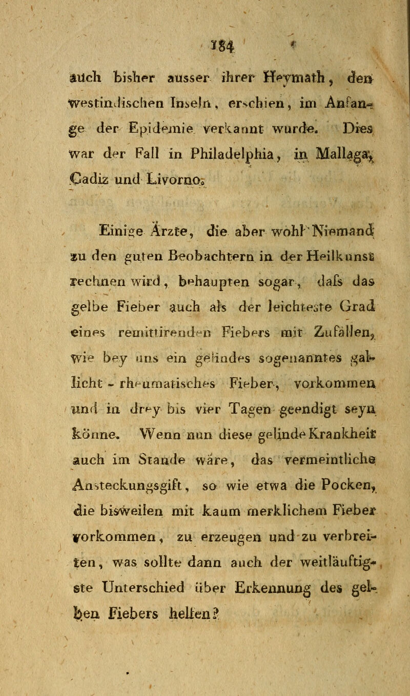 auch bjslif»r ausser ihrer Hpymath, de» westinJiscden Inseln , er>obien, 101 Anfan- ge der Epidemie ver'tannt wurd«. Di«s war der Fall in Philadelphia, in MalUga^ Cadiz und Livornos Einisje Ärzte, die aber wohF Niemand? 35U den ^uten Beobachtern in. d^r Heilkunsti rechnen wird , behaupten sogar, dafs das gelbe Fieber jiucli als der Jeichte^ite Grad eines realittireDd^'n Fiebers mit Zufällen^ wie bey uns ein geiiod+'S sogenanntes .«^al»» licht - rheumatisches Fieber, vojkommen und in dr^^y bis vier Tagen geendigt seyn könne. Wenn nun diese gelinde Krankheit auch im Stande wäre, das rermeintlich^ Ansteckun^sgift, so wie etwa die Pocken, die bisweilen mit kaum merklichem Fieber vorkommen, zu erzeugen undzu verbrei- ten, was sollte dann auch der weitläuftig* ste Unterschied üb^r Erkennung des geK ben Fiebers helien?