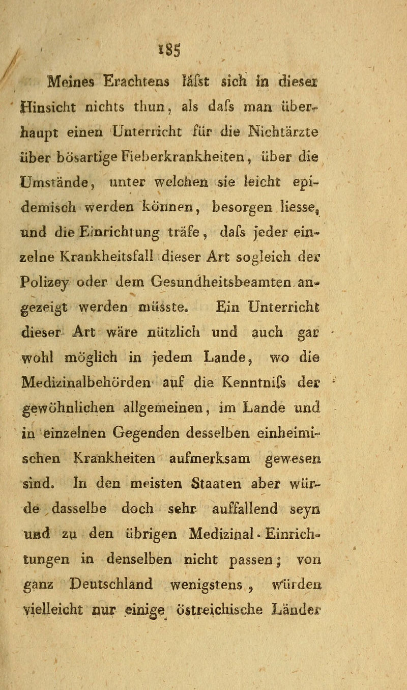 Meines Erachtens läfst sich in diesex Hinsicht nichts thun, als dafs man über-^ haupt einen Unterricht für die Nichtärzte über bösartige Fieherkrankheiten, über die Umstände, unter welchen sie leicht epi- demisch werden können, besorgen Hesse, und die Einrichi ung träfe , dafs jeder ein- zelne Krankheitsfall dieser Art sogleich dec Polizey oder dem Gesundheitsbeamten an« gezeigt werden müsste. Ein Unterricht dieser Art wäre nützlich und auch gas wohl möglich in jedem Lande, wo die Medizinalbehörden auf die Kenntnifs der gewöhnlichen allgemeinen, im Lande und in einzelnen Gegenden desselben einheimi- schen Krankheiten aufmerksam gewesen sind. In den meisten Staaten aber wür- de , dasselbe doch sehr auffallend seyn uöd zu den übrigen Medizinal • Einrieb« tungen in denselben nicht passen; von ganz Deutschland wenigstens ^ Winden, vielleicht nur einige Östreichische Länder