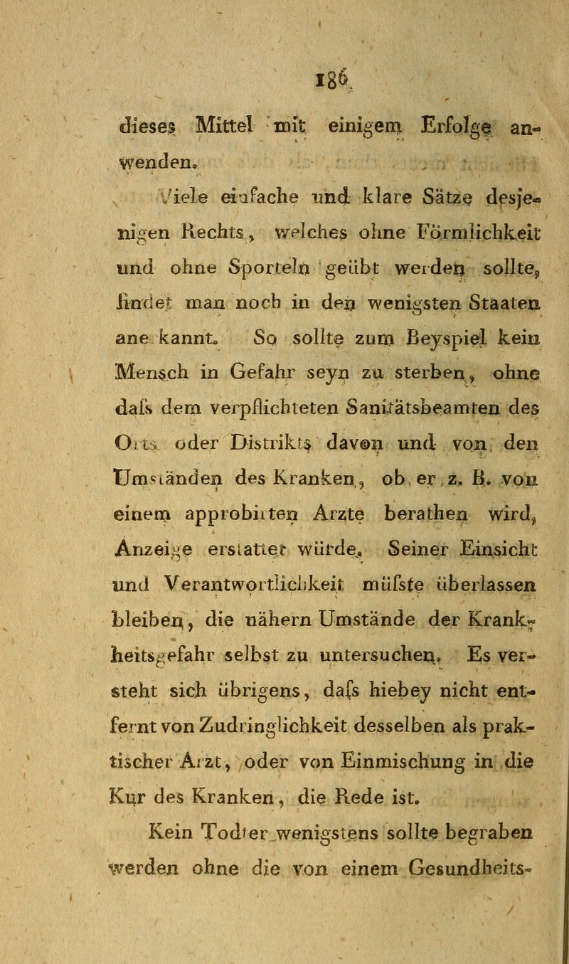 18^, dieses Mittel mit einigem Erfolge an^ Y^enden, Viele eiaFache und klare Sätz^ dpsje-. niöen Rechts > v/piches ohne Förmlichkeit und ohne Sportein geübt werden sollte^ lind et man noch in deij wenigsten Staaten ane kannt. So sollte zuni Beyspiel kein Men^^ch in Gefahr seyj;i zu sterben, ohne dafs dem verpflichteten Sanitätsbeamten des Olli oder Dii^trikr^ daY@n und von den Umständen des Kranken,, ob er,z, ß.,von einem approbiiten Arzte berathen wird^ Anzeige ersiatter würde. Seiner Einsicht und Verantwortiichkeit müfste überlassen bleiber^, ^^® nähern Umstände der Krank- heitsgefahr selbst zu untersuchei^. Es ver- steht sich übrigens, da(s hiebey nicht ent- fernt von Zudringlichkeit desselben als prak- tischer Arzt, oder von Einmischung in die Kur des Kranken, die Rede ist. Kein Todter wenigstens sollte begraben werden ohne die von einem Gesundheits-