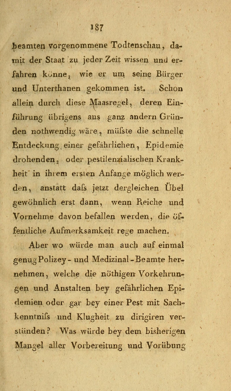 l)eamten vorgenommene Todtenschau, da- mit der Staat zu jeder Zeit wissen und er- fahre« könne =j wie er uu\ seine Bürger und Unterthanen gekommen ist. Schon allein durch diese Maasreijel, deren Ein- führung übrigens aus gan^ andern Grün- den nothwendig wäre, müfste die schnelle. Entdeckung einei^ gefährlichen, Epidemie drohenden j oder pestilenzialischen Krank-» heit in ihrem ersten Anfange möglich wer- den, anstatt dafs jetzt dergleichen Übel gewöhnlich erst dann, wen« Reiche und Vornehme davon befallen werden, die öf- fentliche Aufmerksamkeit rege machen. Aber wo würde man auch auf einmal genug Polizey- und Medizinal-Beamte her- nehmen , welche die nöthigen Vorkehrun- gen und Anstalten bey gefährlichen Epi- demien oder gar bey einer Pest mit Sach« kenntnifs und Klugheit zu dirigiren ver- stünden? Was würde bey dem bisherigen Mangel aller Vorbereitung und Vorübung