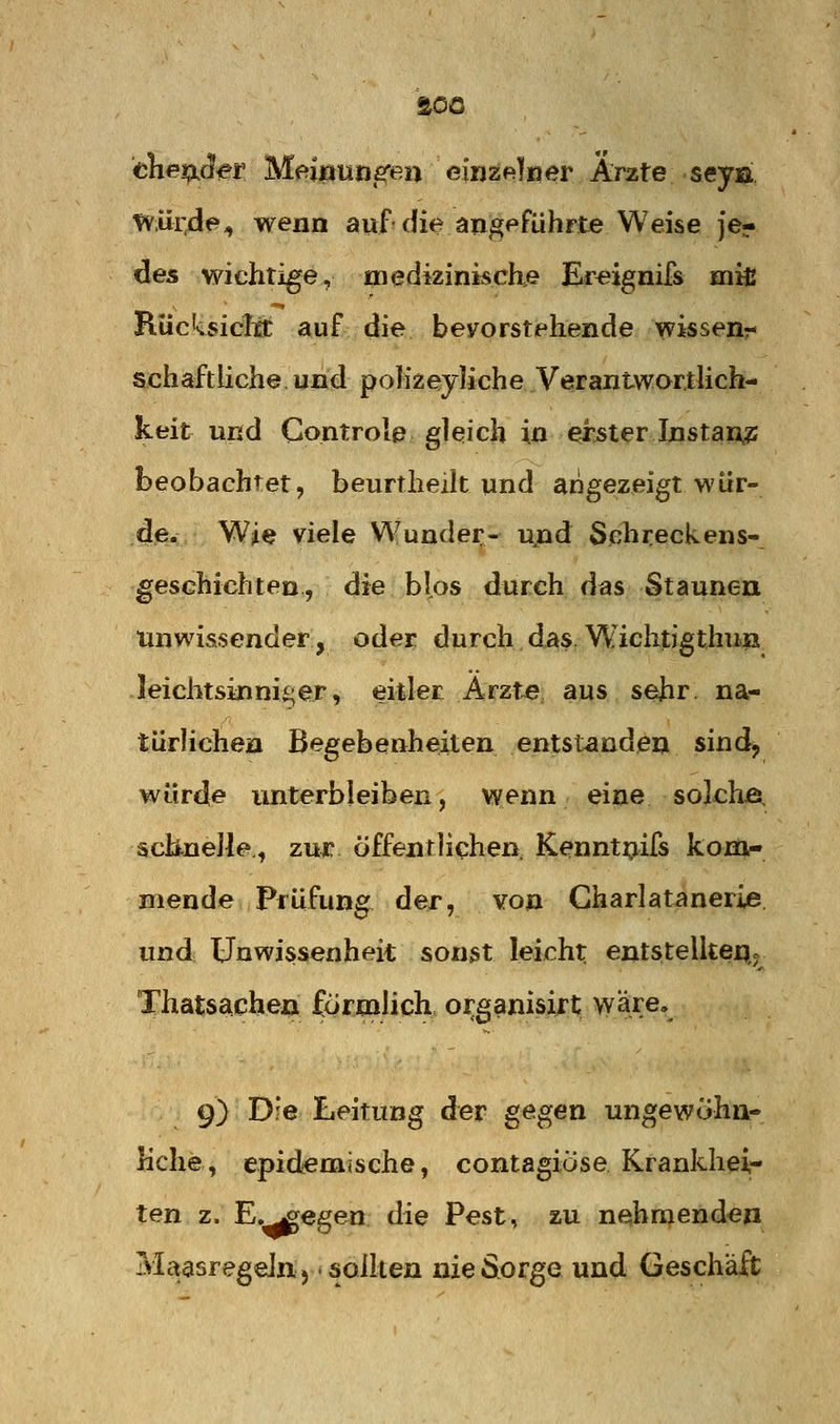 thetpjer Memuns^en eiijzf^lner Arzte seyii, würde^ wenn auf die angeführte Weise je- des wichtige, medizinische Ereignifs miß RücksicltC auf die bevorstehende wissen- schaftliche, und poK^eyJiche Verantwarilich- keit und Gontrole gleich i» ^Mer Instant beobachtet, beurtheilt und angezeigt wür- de. Wie viele Wunder- ujad Sehreckens- geschichten, die blos durch das Staunen unwissender, oder durch.dasW'^ichtJgthuii leichtsinniger, ^itler Ärzte, aus sehr, na- türHchen Begebenheiten entstanden sind^ würde unterbleiben, wenn eine soIchÄ. scbneJle., zux öffentlichen Kenntijifs kom- mende Prüfung^ der, von Gharlatanerie. und Unwissenheit sonst leicht entstelltep. Thatsachen förmlich organisi^t wäre. 9) Die Leitung der gegen ungewöhn- liche, epidemische, contagiöse Krankhei- ten z. E.^egen. die Pest, zu nehmenden MctasregeJnj sollten nie Sorge und Geschäft