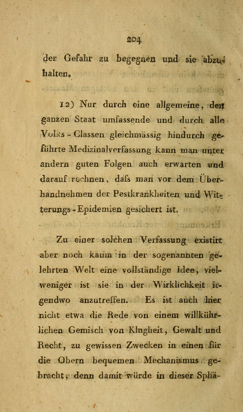 Ä04 der Gefahr zu begegaea und sie 'abzu^' !i alten, 12) Nur durch eine allgemeine, deij ganzen Staat umfassende und. durch aller iVolüs - Clas&en gieichmässig hindurch ge*' führte Medizinal Verfassung kann man untei: andern guten Folgen auch erwarten und darauf rechnen, dafs man vor dem Überv- handnehmen der Pestkrankheiten und Wit* terungs-Epidemien gesichert isto Zu einer solchen Verfassung existirt aber noch kaum in der sogenannten geW lehrten Welt eine vollständige Idee, viel- w^eniger ist sie in der Wirklichkeit ir- gendwo anzutreffen. Es ist auch hiec niclit etwa die Rede von einem willkühr- lichen Gemisch von Klugheit, Gewalt und Recht, zu gewissen Zwecken in einen für die Obern bequemen Mechanismus ge- bracht^ denn damit würde in dieser Sphä-