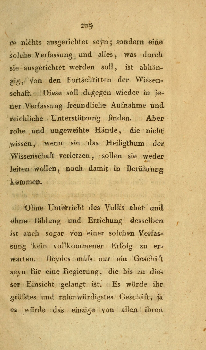 re nichts ausgerichtet seyn; sondern eiae solche Verfassung und alles, was durch sie ausgerichtet werden soll, ist abhän- gig, von den Fortschritten der Wissen- schaft. Diese soll dagegen wieder in je- ner Verfassung freundliche Aufnahme und reichliche Unterstützung finden. Aber rohe , und ungeweihte Hände, die nicht wissen, wenn sie das Heiligthum der tWisseiischaft verletzen, sollen sie weder leiten wollert, noch damit in Berührung kommeBe OhnB UhteirricHt dös Volles abei« und ohne Bildung und Erziehung desselben ist auch sogar von einer solchen Verfäs* süng 'kein vollkommener Erfolg zu er- warten. Beydes müfs nur ein Geschäft seyn für eine Regierung, die bis zu die-« ser Einsicht gelangt ist. Es würde ihr grcifstes und ruhmwürdigstes Geschäft, Ja es würde das einzige von alten ihren