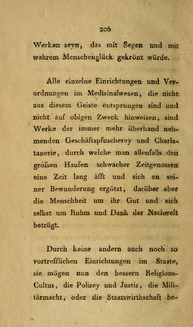Werken seyn, das mit Segen und mit wahrem Menschenglück gekrönt würde. Alle einzelne Einrichtungen lind Ver- ordnungen im Medizfnälwesen, die nicht aus diesem Geiste entsprungen sind und nicht auf obigen Zweck hinweisen, sind Werke der immer mehr überhand neh- menden GeschäftspfuscheriBy und Charla-i tanerie, durch Welche man allenfalls den grofsen Haufen schwacher Zeitgenossen eine Zeit lang äfft und sich an sei- ner Bewunderung ergötzt, darüber aber die Menschheit um ihr Gut und sich selbst um Ruhm und Dank der Nachwelfc betrügt. Durch keine andern auch hoch so vortrefflichen Einrichtungen im Staate, sie mögen nun den bessern Religions- Cultus, die Polizey und Justiz, die Mili- tärmacht j öder die Staatswirthschaft be-
