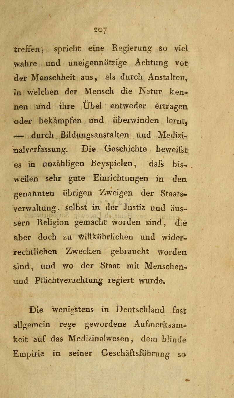 20' treften, spricht eine Regierung so viel wahre und uneigennützige Achtung vor der Menschheit aus, als durch Anstalten, in welchen der Mensch die Natur ken- nen lind ihre Übel entweder ertragen oder bekämpfen und überwinden lernt, .— durch Bildungsanstalten und Medizi- nalverfassung. Die Geschichte beweifst es in unzähligen Beyspielen, dafs bis- weilen sehr gute Einrichtungen in den genaönten übrigen Zweigen der Staats- verwaltung, selbst in der Justiz und äus- sern Religion gemacht worden sind, die aber doch zu willkührlichen und wider- rechtlichen Zwecken gebraucht worden sind, und wo der Staat mit Menschen« mnd Pflicht Verachtung regiert wurde* Die Wenigstens in Deutschland fast allgemein rege gewordene Aufmerksam- keit auf das Medizinalwesen, dem blinde Empirie in seiner Geschäftsführung so