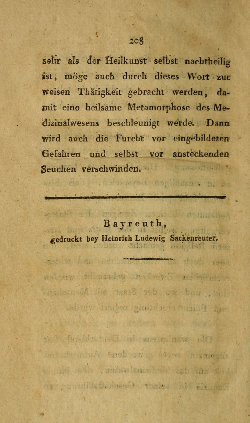 seirr als der Heilkunst selbst nachtheilig ist, taoge auch durch dieses Wort zur Weisen Thätigkeit gebracht Werden, da- mit eine heilsame Metamorphose des Me- idizinalwesens beschleunigt wetde». Dann wird auch die Furcht vor eingebildeten Gefahren und selbst vor ansteckendea Seuchen verschwinden« Bayreuth, gedruckt bey Heinrich Ludewig Sackenreute^*