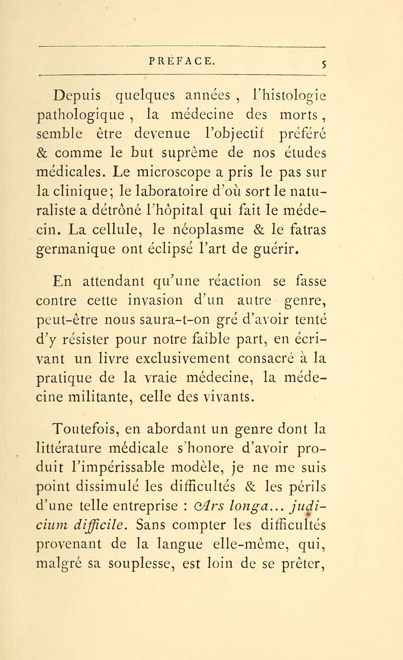 Depuis quelques années , l'histologie pathologique , la médecine des morts, semble être devenue l'objectif préféré & comme le but suprême de nos études médicales. Le microscope a pris le pas sur la clinique; le laboratoire d'où sort le natu- raliste a détrôné l'hôpital qui fait le méde- cin. La cellule, le néoplasme & le fatras germanique ont éclipsé l'art de guérir. En attendant qu'une réaction se fasse contre cette invasion d'un autre genre, peut-être nous saura-t-on gré d'avoir tenté d'y résister pour notre faible part, en écri- vant un livre exclusivement consacré à la pratique de la vraie médecine, la méde- cine militante, celle des vivants. Toutefois, en abordant un genre dont la littérature médicale s'honore d'avoir pro- duit l'impérissable modèle, je ne me suis point dissimulé les difficultés & les périls d'une telle entreprise : (l4rs longa... jiidi- cium difficile. Sans compter les difficultés provenant de la langue elle-même, qui, malgré sa souplesse, est loin de se prêter,