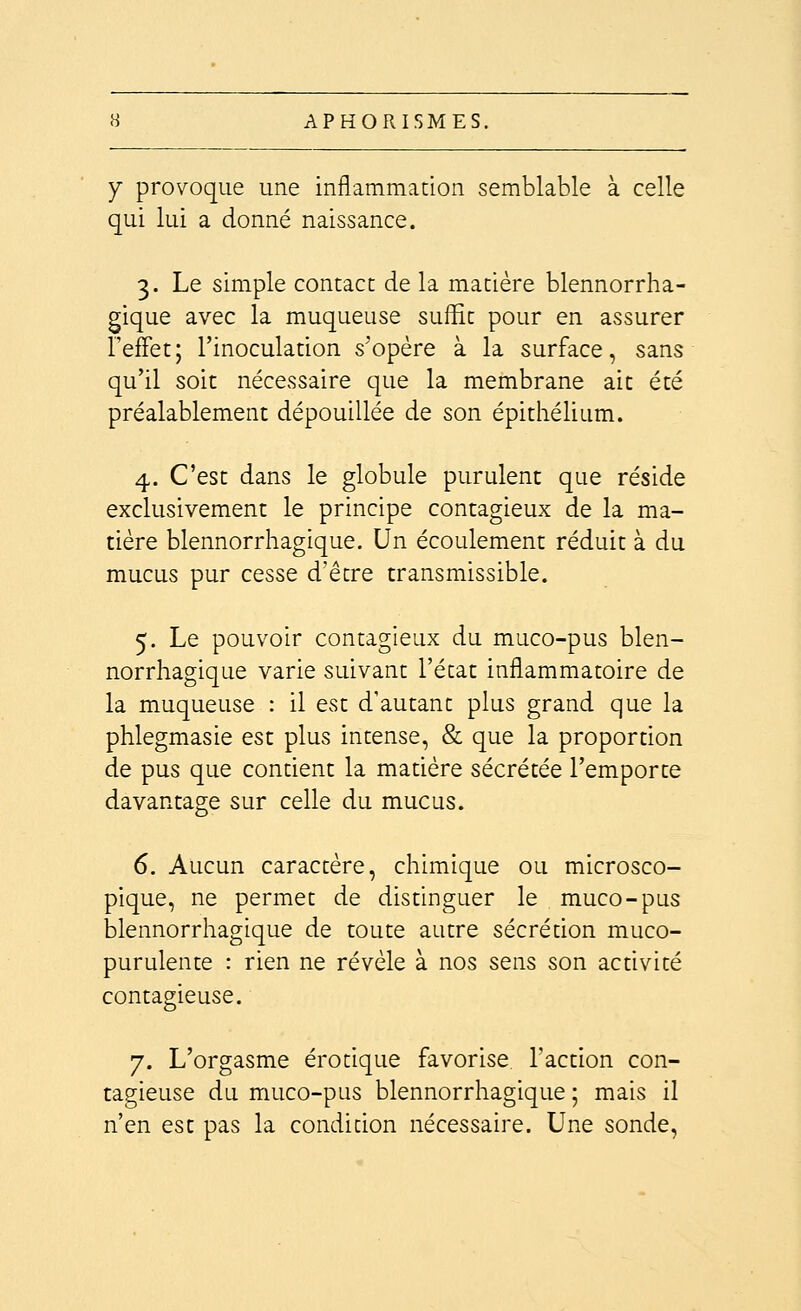 Y provoque une inflammation semblable à celle qui lui a donné naissance. 3. Le simple contact de la matière blennorrha- gique avec la muqueuse suffit pour en assurer l'effet; l'inoculation s'opère à la surface, sans qu'il soit nécessaire que la membrane ait été préalablement dépouillée de son épithélium. 4. C'est dans le globule purulent que réside exclusivement le principe contagieux de la ma- tière blennorrhagique. Un écoulement réduit à du mucus pur cesse d'être transmissible. 5. Le pouvoir contagieux du muco-pus blen- norrhagique varie suivant l'état inflammatoire de la muqueuse : il est d'autant plus grand que la phlegmasie est plus intense, & que la proportion de pus que contient la matière sécrétée l'emporte davantage sur celle du mucus. 6. Aucun caractère, chimique ou microsco- pique, ne permet de distinguer le muco-pus blennorrhagique de toute autre sécrétion muco- purulente : rien ne révèle à nos sens son activité 7. L'orgasme erotique favorise l'action con- tagieuse du muco-pus blennorrhagique ; mais il n'en est pas la condition nécessaire. Une sonde.