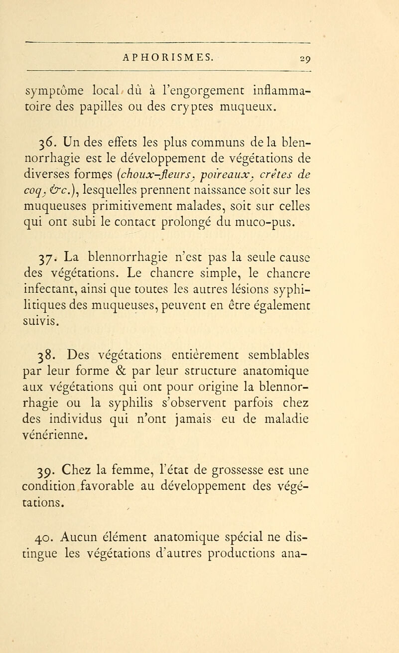 symptôme local dû à l'engorgement inflamma- toire des papilles ou des cryptes muqueux. 36. Un des effets les plus communs delà blen- norrhagie est le développement de végétations de diverses formçs (choux-Jîeurs. poireaux, crêtes de coq. &c.)^ lesquelles prennent naissance soit sur les muqueuses primitivement malades, soit sur celles qui ont subi le contact prolongé du muco-pus. 37. La blennorrhagie n'est pas la seule cause des végétations. Le chancre simple, le chancre infectant, ainsi que toutes les autres lésions syphi- litiques des muqueuses, peuvent en être également suivis. 38. Des végétadons entièrement semblables par leur forme & par leur structure anatomique aux végétations qui ont pour origine la blennor- rhagie ou la syphilis s'observent parfois chez des individus qui n'ont jamais eu de maladie vénérienne. 39. Chez la femme, l'état de grossesse est une condition favorable au développement des végé- tations. 40. Aucun élément anatomique spécial ne dis- tingue les végétations d'autres productions ana-