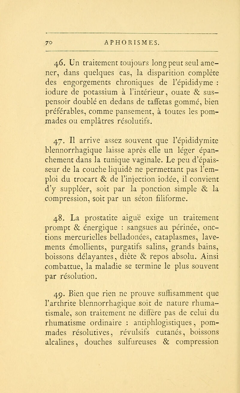 46. Un traitement toujours longpeut seul ame- ner, dans quelques cas, la disparition complète des engorgements chroniques de l'épididyme : iodure de potassium à l'intérieur, ouate & sus- pensoir doublé en dedans de taffetas gommé, bien préférables, comme pansement, à toutes les pom- mades ou emplâtres résolutifs. 47. Il arrive assez souvent que l'épididymite blennorrhagique laisse après elle un léger épan- chement dans la tunique vaginale. Le peu d'épais- seur de la couche liquidé ne permettant pas l'em- ploi du trocart & de l'injection iodée, il convient d'y suppléer, soit par la ponction simple & la compression, soit par un séton filiforme. 48. La prostatite aiguë exige un traitement prompt & énergique : sangsues au périnée, onc- tions mercurielles belladonées, cataplasmes, lave- ments émollients, purgatifs salins, grands bains, boissons délayantes, diète & repos absolu. Ainsi combattue, la maladie se termine le plus souvent par résolution. 49. Bien que rien ne prouve suffisamment que l'arthrite blennorrhagique soit de nature rhuma- tismale, son traitement ne diffère pas de celui du rhumatisme ordinaire : antiphlogistiques, pom- mades résolutives, révulsifs cutanés, boissons alcalines, douches sulfureuses & compression