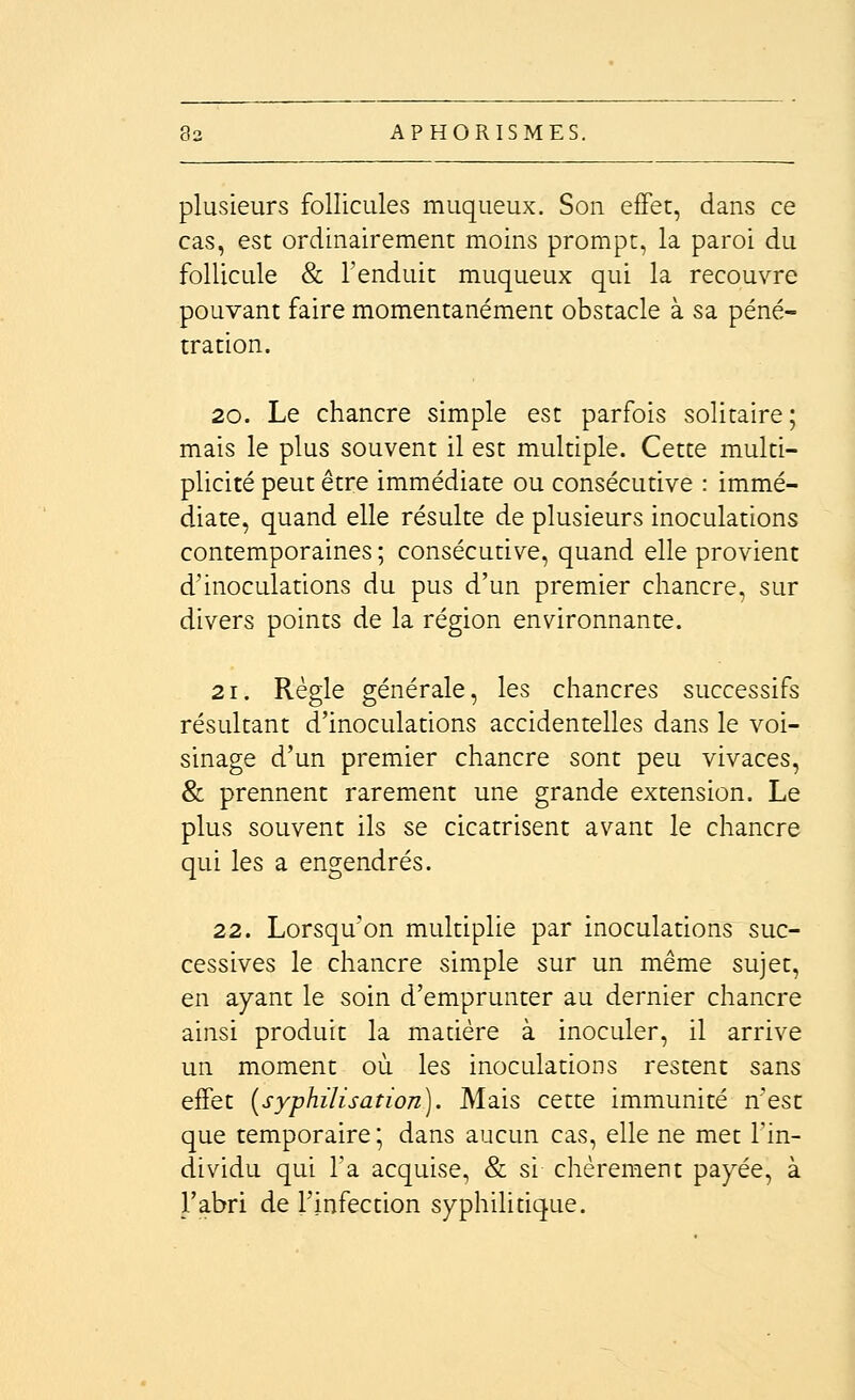 plusieurs follicules muqueux. Son effet, dans ce cas, est ordinairement moins prompt, la paroi du follicule & l'enduit muqueux qui la recouvre pouvant faire momentanément obstacle à sa péné- tration. 20. Le chancre simple est parfois solitaire; mais le plus souvent il est multiple. Cette multi- plicité peut être immédiate ou consécutive : immé- diate, quand elle résulte de plusieurs inoculations contemporaines ; consécutive, quand elle provient d'inoculations du pus d'un premier chancre, sur divers points de la région environnante. 21. Règle générale, les chancres successifs résultant d'inoculations accidentelles dans le voi- sinage d'un premier chancre sont peu vivaces, & prennent rarement une grande extension. Le plus souvent ils se cicatrisent avant le chancre qui les a engendrés. 22. Lorsqu'on multiplie par inoculations suc- cessives le chancre simple sur un même sujet, en ayant le soin d'emprunter au dernier chancre ainsi produit la matière à inoculer, il arrive un moment où les inoculations restent sans effet {syphilisation). Mais cette immunité n'est que temporaire; dans aucun cas, elle ne met l'in- dividu qui l'a acquise, & si chèrement payée, à l'abri de l'infection syphilidque.