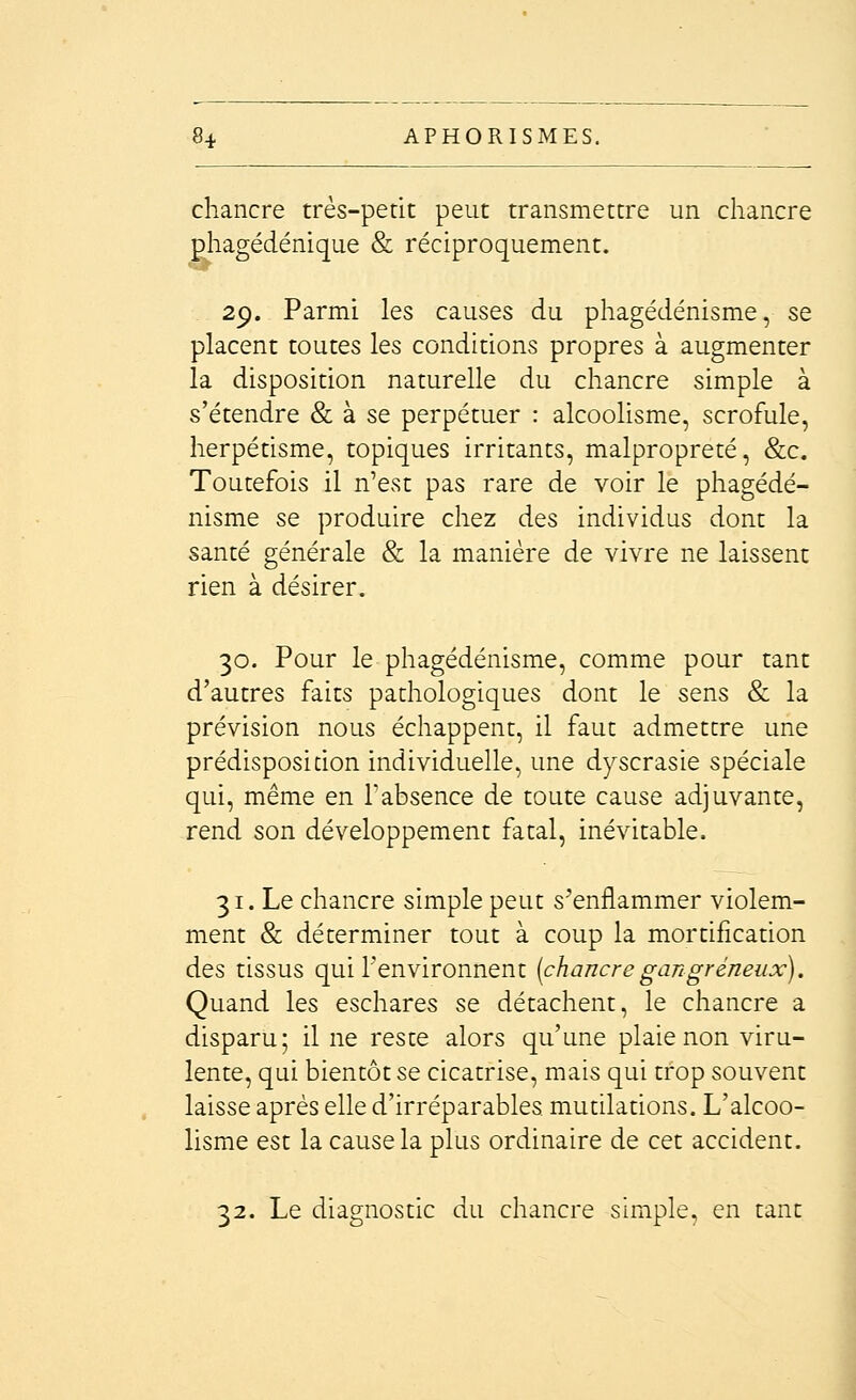 chancre très-petit peut transmettre un chancre phagédénique & réciproquement. 29. Parmi les causes du phagédénisme, se placent toutes les conditions propres à augmenter la disposition naturelle du chancre simple à s'étendre & à se perpétuer : alcooHsme, scrofule, herpétisme, topiques irritants, malpropreté, &c. Toutefois il n'est pas rare de voir le phagédé- nisme se produire chez des individus dont la santé générale & la manière de vivre ne laissent rien à désirer. 30. Pour le phagédénisme, comme pour tant d'autres faits pathologiques dont le sens & la prévision nous échappent, il faut admettre une prédisposidon individuelle, une dyscrasie spéciale qui, même en Tabsence de toute cause adjuvante, rend son développement fatal, inévitable. 31. Le chancre simple peut s'enflammer violem- ment & déterminer tout à coup la mortification des tissus qui l'environnent (chancregangreneux). Quand les eschares se détachent, le chancre a disparu; il ne reste alors qu'une plaie non viru- lente, qui bientôt se cicatrise, mais qui trop souvent laisse après elle d'irréparables mutilations. L'alcoo- lisme est la cause la plus ordinaire de cet accident. 32. Le diagnostic du chancre simple, en tant