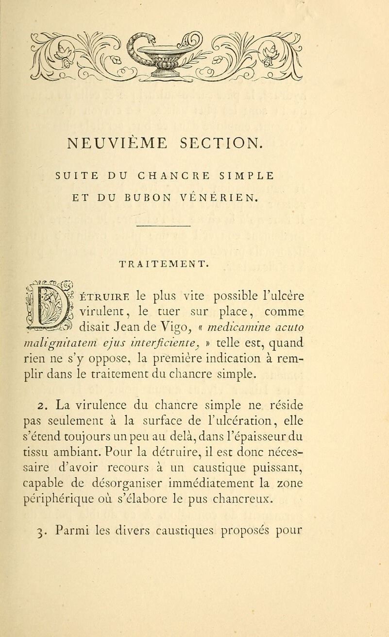 NEUVIEME SECTION. SUITE DU CHANCRE SIMPLE ET DU BUBON VÉNÉRIEN. TRAITEMENT. U ÉTRUiRE le plus vite possible l'ulcère V^Ja virulent, le tuer sur place, comme ^^^3 disait Jean de Vigo^ « medicamine acuto maligmtatem ejus interficiente^ » telle est, quand rien ne s'y oppose, la première indication à rem- plir dans le traitement du chancre simple. 2. La virulence du chancre simple ne réside pas seulement à la surface de l'ulcération, elle s'étend toujours un peu au delà, dans l'épaisseur du tissu ambiant. Pour la détruire, il est donc néces- saire d'avoir recours à un caustique puissant, capable de désorganiser immédiatement la 2one périphérique où s'élabore le pus chancreux. 3. Parmi les divers caustiques proposés pour