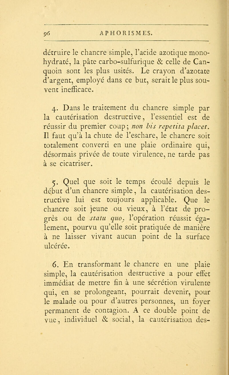 détruire le chancre simple, l'acide azotique mono- hydraté, la pâte carbo-sulfurique & celle de Can- quoin sont les plus usités. Le crayon d'azotate d'argent, employé dans ce but, serait le plus sou- vent inefficace. 4. Dans le traitement du chancre simple par la cautérisation destructive, l'essentiel est de réussir du premier coup; non bis repetita placet. Il faut qu'à la chute de l'eschare, le chancre soit totalement converti en une plaie ordinaire qui, désormais privée de toute virulence, ne tarde pas à se cicatriser. 5. Quel que soit le temps écoulé depuis le début d'un chancre simple, la cautérisation des- tructive lui est toujours applicable. Que le chancre soit jeune ou vieux, à l'état de pro- grès ou de statu qiio. l'opération réussit éga- lement, pourvu qu'elle soit pratiquée de manière à ne laisser vivant aucun point de la surface ulcérée. 6. En transformant le chancre en une plaie simple, la cautérisation destructive a pour effet immédiat de mettre fin à une sécrétion virulente qui, en se prolongeant, pourrait devenir, pour le malade ou pour d'autres personnes, un foyer permanent de contagion. A ce double point de vue, individuel & social, la cautérisation des-