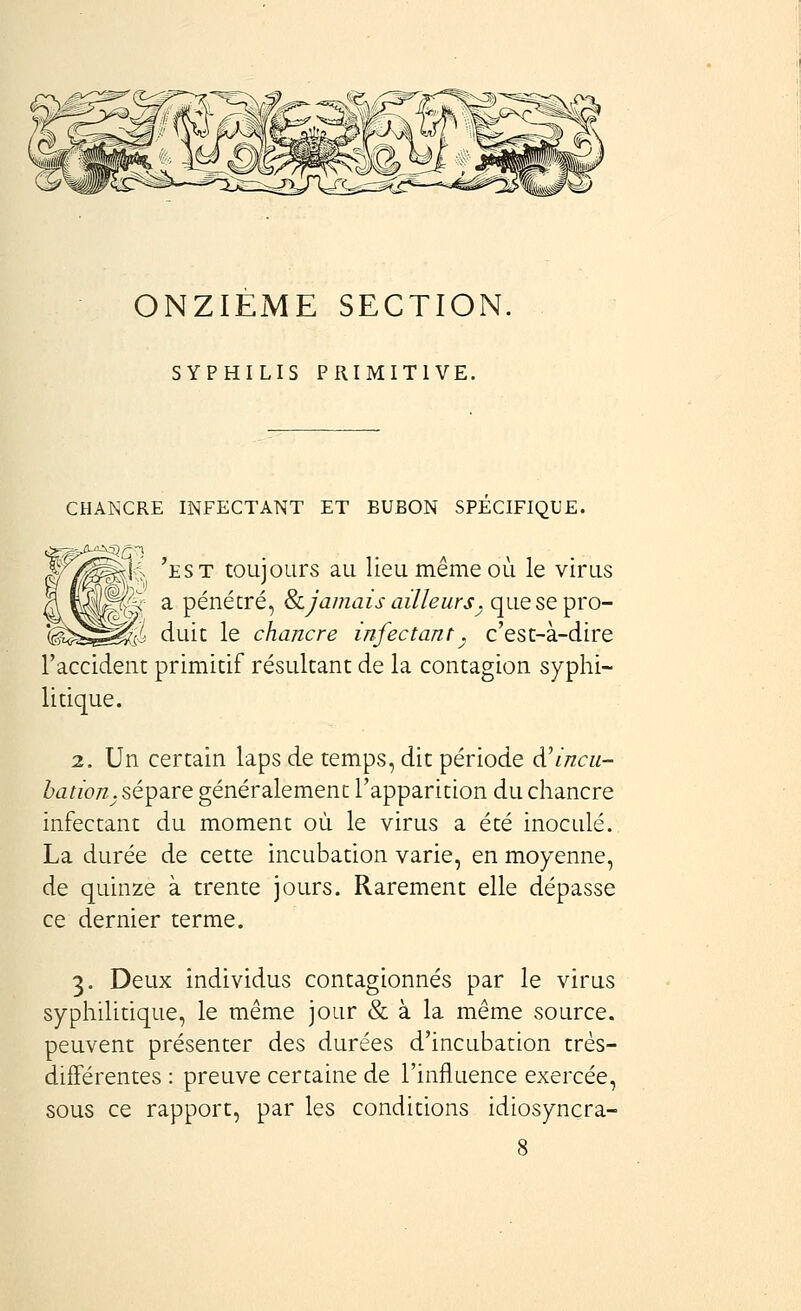 ONZIEME SECTION. SYPHILIS PRIMITIVE. CHANCRE INFECTANT ET BUBON SPECIFIQUE. W/^^i, 'est toujours au lieu même où le virus ^^ a pénétré, &.Jamais ailleurs^ quesepro- i duit le chancre infectant_^ c'est-à-dire l'accident primitif résultant de la contagion syphi- litique. 2. Un certain laps de temps, dit période d'incu- bation, sépare généralement l'apparition du chancre infectant du moment où le virus a été inoculé. La durée de cette incubation varie, en moyenne, de quinze à trente jours. Rarement elle dépasse ce dernier terme. 3. Deux individus contagionnés par le virus syphilitique, le même jour & à la même source, peuvent présenter des durées d'incubation très- différentes : preuve certaine de l'influence exercée, sous ce rapport, par les conditions idiosyncra-