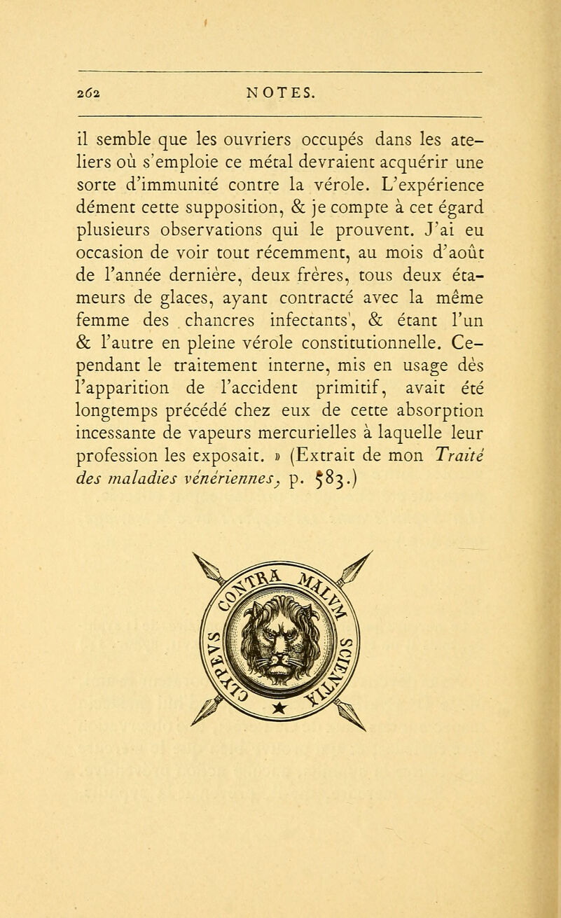 il semble que les ouvriers occupés dans les ate- liers où s'emploie ce métal devraient acquérir une sorte d'immunité contre la vérole. L'expérience dément cette supposition, & je compte à cet égard plusieurs observations qui le prouvent. J'ai eu occasion de voir tout récemment, au mois d'août de l'année dernière, deux frères, tous deux éta- meurs de glaces, ayant contracté avec la même femme des chancres infectants', & étant l'un & l'autre en pleine vérole constitutionnelle. Ce- pendant le traitement interne, mis en usage dès l'apparition de l'accident primitif, avait été longtemps précédé chez eux de cette absorption incessante de vapeurs mercurielles à laquelle leur profession les exposait. » (Extrait de mon Traité des maladies vénériennes^ p. 5^3.)