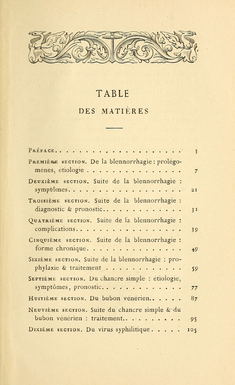 TABLE DES MATIÈRES Préface î PREMIÈR.E SECTION. De la blennorrhagic'. prolégo- menes, etiologie 7 Deuxième SECxior*. Suite de la blennorrhagie : symptômes 21 Troisième section. Suite de la blennorrhagie : diagnostic & pronostic 31 Quatrième section. Suite de la blennorrhagie : compUcations 39 Cinquième section. Suite de la blennorrhagie : forme chronique ^9 Sixième section. Suite de la blennorrhagie : pro- phylaxie <Sr traitement S9 Septième section. Du chancre simple : etiologie, symptômes, pronostic jj Huitième section. Du bubon vénérien 87 Neuvième section. Suite du chancre simple & du bubon vénérien : traitement 9S