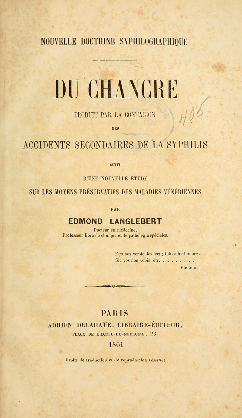 NOUVELLE DOCTRINE SYPHILOGRAPHIQUE DU CHANCRE PRODUIT PAR LA CONTAGION , '• DES ACCIDENTS SECONDAIRES DE LA SYPHILIS SUIVI D'UNE NOUVELLE ÉTUDE SUR LES MOYENS PRÉSERVATIFS DES MALADIES VÉNE'RIENNES PAR EDMOND LANGLEBERT Docteur en médecine, Professeur libre de clinique et de patholegie spéciales. Ego hos versiculos feci ; tulit aller honores Sic vos non vobis, ctc Virgile. PARIS ADRIEN DELAHAYE, LIBRAIPxE-ÉDITEUR PLACE DE l'école-di:-médecine, 23. 1861 Droits de Uiiducliou et de rcproductioii i oseï vés.