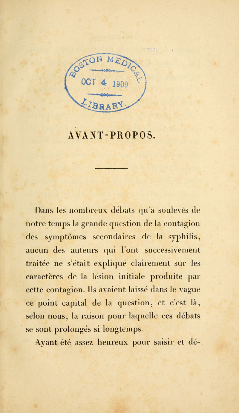 AVANT-PROPOS Dans les nombreux débats qu'a soulevés de notre temps la grande question de la contagion des symptômes secondaires de la syjjhilis, aucun des auteurs qui l'ont successivement traitée ne s'était expliqué clairement sur les caractères de la lésion initiale produite par cette contagion. Ils avaient laissé dans le vague ce point capital de la question, et c'est là, selon nous, la raison pour laquelle ces débats se sont prolongés si longtemps. Ayant été assez heureux pour saisir et dé-