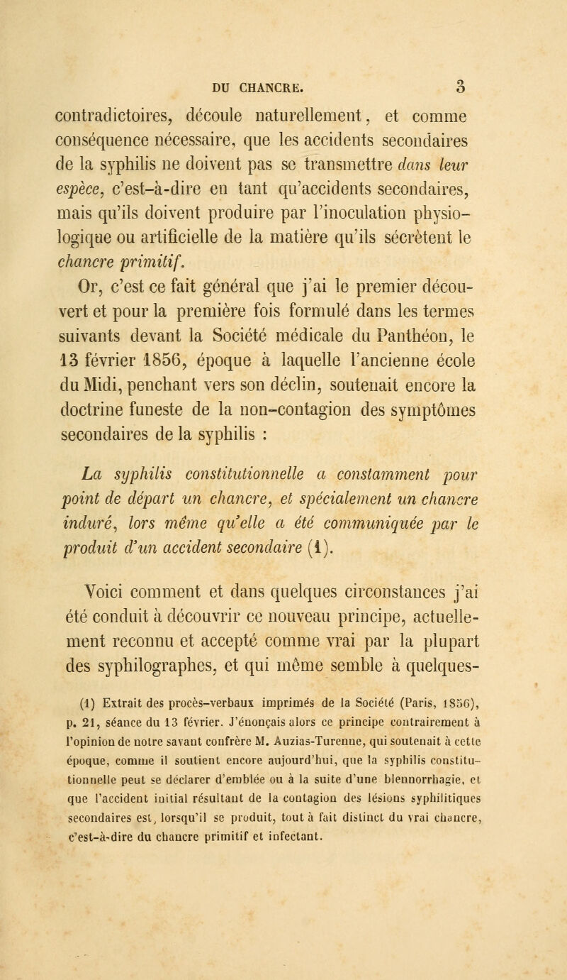 contradictoires, découle naturellement, et comme conséquence nécessaire, que les accidents secondaires de la syphilis ne doivent pas se transmettre dans leur espèce, c'est-à-dire en tant qu'accidents secondaires, mais qu'ils doivent produire par l'inoculation physio- logique ou artificielle de la matière qu'ils sécrètent le chancre primitif. Or, c'est ce fait général que j'ai le premier décou- vert et pour la première fois formulé dans les termes suivants devant la Société médicale du Panthéon, le 13 février 1856, époque à laquelle l'ancienne école du Midi, penchant vers son déclin, soutenait encore la doctrine funeste de la non-contagion des symptômes secondaires de la syphilis : La syphilis constitutionnelle a constamment pour point de départ un chancre, et spécialement un chancre induré, lors même quelle a été communiquée par le produit d'un accident secondaire (i). Voici comment et dans quelques circonstances j'ai été conduit à découvrir ce nouveau principe, actuelle- ment reconnu et accepté comme vrai par la plupart des syphilographes, et qui même semble à quelques- (1) Extrait des procès-verbaux imprimés de la Sociélé (Paris, 1856), p. 21, séance du 13 février. J'énonçais alors ce principe contrairement à l'opinion de notre savant confrère M. Âuzias-Turenne, qui soutenait à cette époque, comme il soutient encore aujourd'hui, que la syphilis constitu- tionnelle peut se déclarer d'emblée ou à la suite d'une blennorrhagie, et que l'accident initial résultant de la contagion des lésions syphilitiques secondaires est, lorsqu'il se produit, tout à fait distinct du vrai chuncre, c'est-à-dire du chancre primitif et infectant.