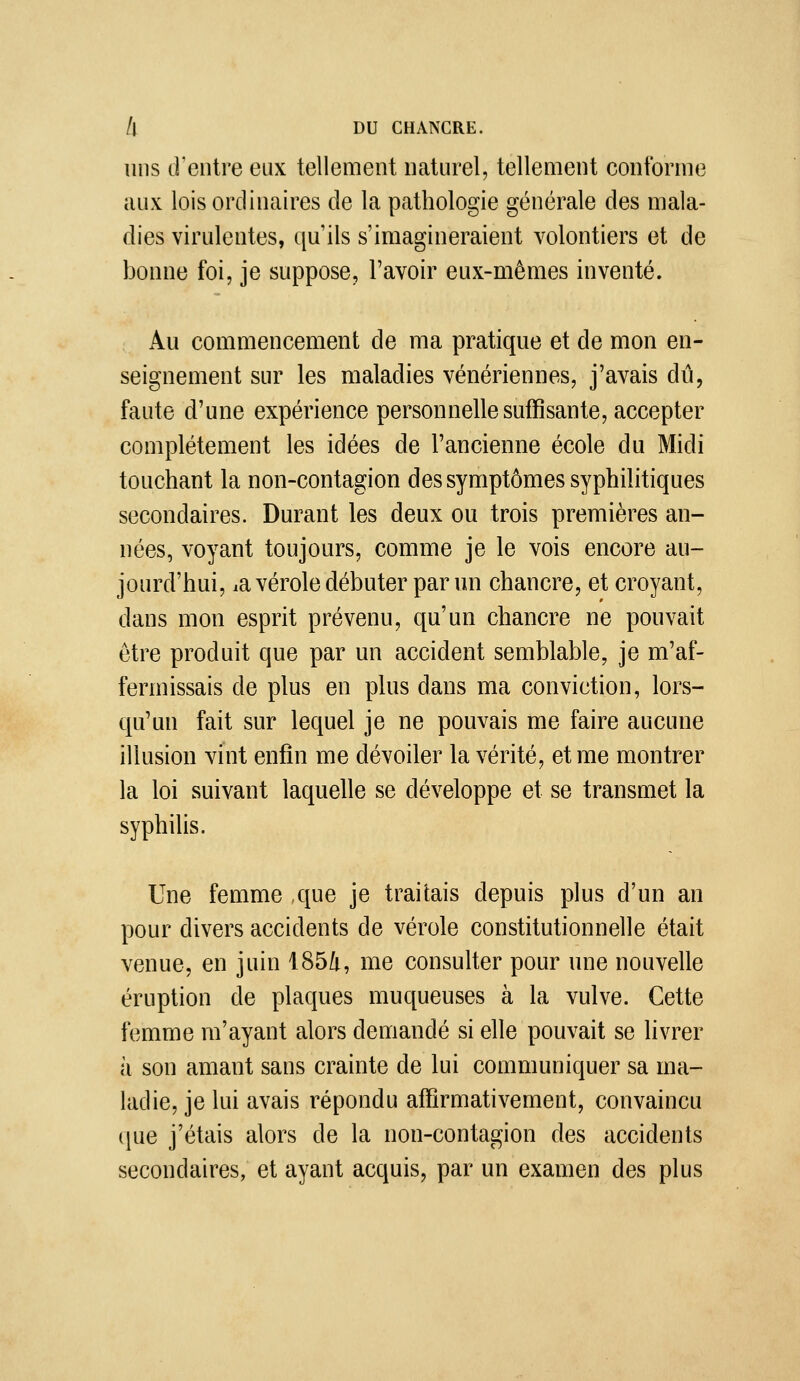 uns d'entre eux tellement naturel, tellement conforme aux lois ordinaires de la pathologie générale des mala- dies virulentes, qu'ils s'imagineraient volontiers et de bonne foi, je suppose, l'avoir eux-mêmes inventé. Au commencement de ma pratique et de mon en- seignement sur les maladies vénériennes, j'avais dû, faute d'une expérience personnelle suffisante, accepter complètement les idées de l'ancienne école du Midi touchant la non-contagion des symptômes syphilitiques secondaires. Durant les deux ou trois premières an- nées, voyant toujours, comme je le vois encore au- jourd'hui, la vérole débuter par un chancre, et croyant, dans mon esprit prévenu, qu'un chancre ne pouvait être produit que par un accident semblable, je m'af- fermissais de plus en plus dans ma conviction, lors- qu'un fait sur lequel je ne pouvais me faire aucune illusion vint enfin me dévoiler la vérité, et me montrer la loi suivant laquelle se développe et se transmet la syphilis. Une femme que je traitais depuis plus d'un an pour divers accidents de vérole constitutionnelle était venue, en juin 185/1, me consulter pour une nouvelle éruption de plaques muqueuses à la vulve. Cette femme m'ayant alors demandé si elle pouvait se hvrer à son amant sans crainte de lui communiquer sa ma- ladie, je lui avais répondu affirmativement, convaincu (jue j'étais alors de la non-contagion des accidents secondaires, et ayant acquis, par un examen des plus