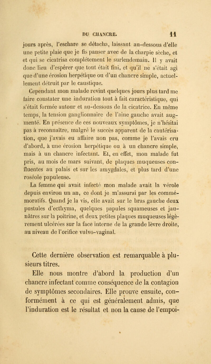 jours après, l'eschare se détacha, laissant au-dessous d'elle une petite plaie que je fis panser avec de la charpie sèche, et et qui se cicatrisa complètement le surlendemain, il y avait donc lieu d'espérer que tout était fini, et qu'il ne s'était agi que d'une érosion herpétique ou d'un chancre simple, actuel- lement détruit par le caustique. Cependant mon malade revint quelques jours plus tard me faire constater une induration tout à fait caractéristique, qui s'était formée autour et au-dessous de la cicatrice. En même temps, la tension ganglionnaire de l'aine gauche avait aug- menté. En présence de ces nouveaux symptômes, je n'hésitai pas à reconnaître, malgré le succès apparent de la cautérisa- tion, que j'avais eu affaire non pas, comme je l'avais cru d'abord, à une érosion herpétique ou à un chancre simple, mais à un chancre infectant. Et, en effet, mon malade fut pris, au mois de mars suivant, de plaques muqueuses con- fluentes au palais et sur les amygdales, et plus tard d'une roséole papuleuse. La femme qui avait infecté mon malade avait la vérole depuis environ un an, ce dont je m'assurai par les commé- moratifs. Quand je la vis, elle avait sur le bras gauche deux pustules d'ecthyma, quelques papules squameuses et jau- nâtres sur la poitrine, et deux petites plaques muqueuses légè- rement ulcérées sur la face interne de la grande lèvre droite, au niveau de l'orifice vulvo-vaginal Cette dernière observation est remarquable à plu- sieurs titres. Elle nous montre d'abord la production d'un chancre infectant comme conséquence de la contagion de symptômes secondaires. Elle prouve ensuite, con- formément à ce qui est généralement admis, que l'induration est le résultat et non la cause de l'empoi-