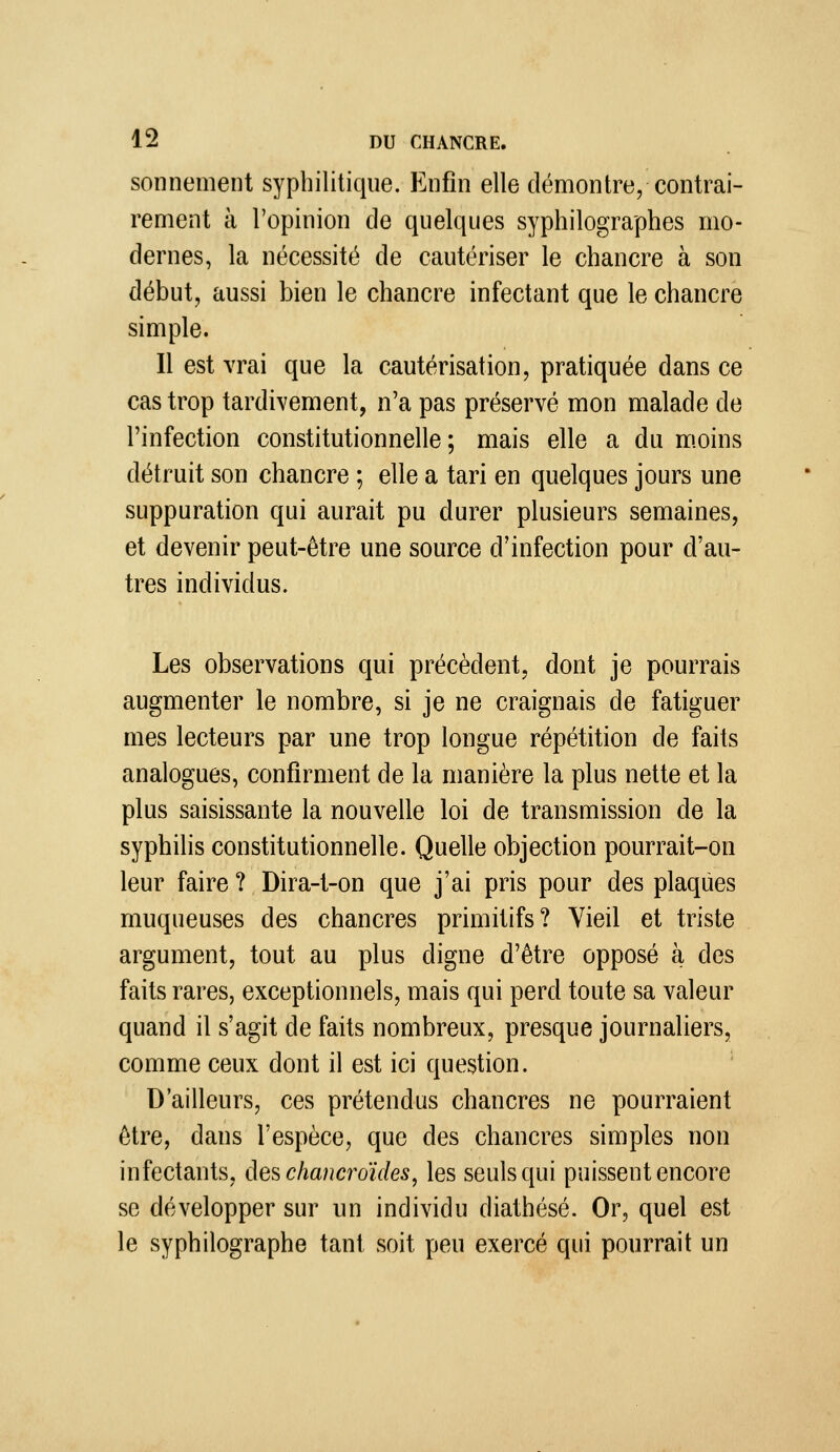 sonnement syphilitique. Enfin elle démontre, contrai- rement à l'opinion de quelques syphilographes mo- dernes, la nécessité de cautériser le chancre à son début, aussi bien le chancre infectant que le chancre simple. Il est vrai que la cautérisation, pratiquée dans ce cas trop tardivement, n'a pas préservé mon malade de l'infection constitutionnelle; mais elle a du m.oins détruit son chancre ; elle a tari en quelques jours une suppuration qui aurait pu durer plusieurs semaines, et devenir peut-être une source d'infection pour d'au- tres individus. Les observations qui précèdent, dont je pourrais augmenter le nombre, si je ne craignais de fatiguer mes lecteurs par une trop longue répétition de faits analogues, confirment de la manière la plus nette et la plus saisissante la nouvelle loi de transmission de la syphilis constitutionnelle. Quelle objection pourrait-on leur faire ? Dira-t-on que j'ai pris pour des plaques muqueuses des chancres primitifs? Vieil et triste argument, tout au plus digne d'être opposé à des faits rares, exceptionnels, mais qui perd toute sa valeur quand il s'agit de faits nombreux, presque journaliers, comme ceux dont il est ici question. D'ailleurs, ces prétendus chancres ne pourraient être, dans l'espèce, que des chancres simples non infectants, deschancroïdes^ les seuls qui puissent encore se développer sur un individu diathésé. Or, quel est le syphilographe tant soit peu exercé qui pourrait un