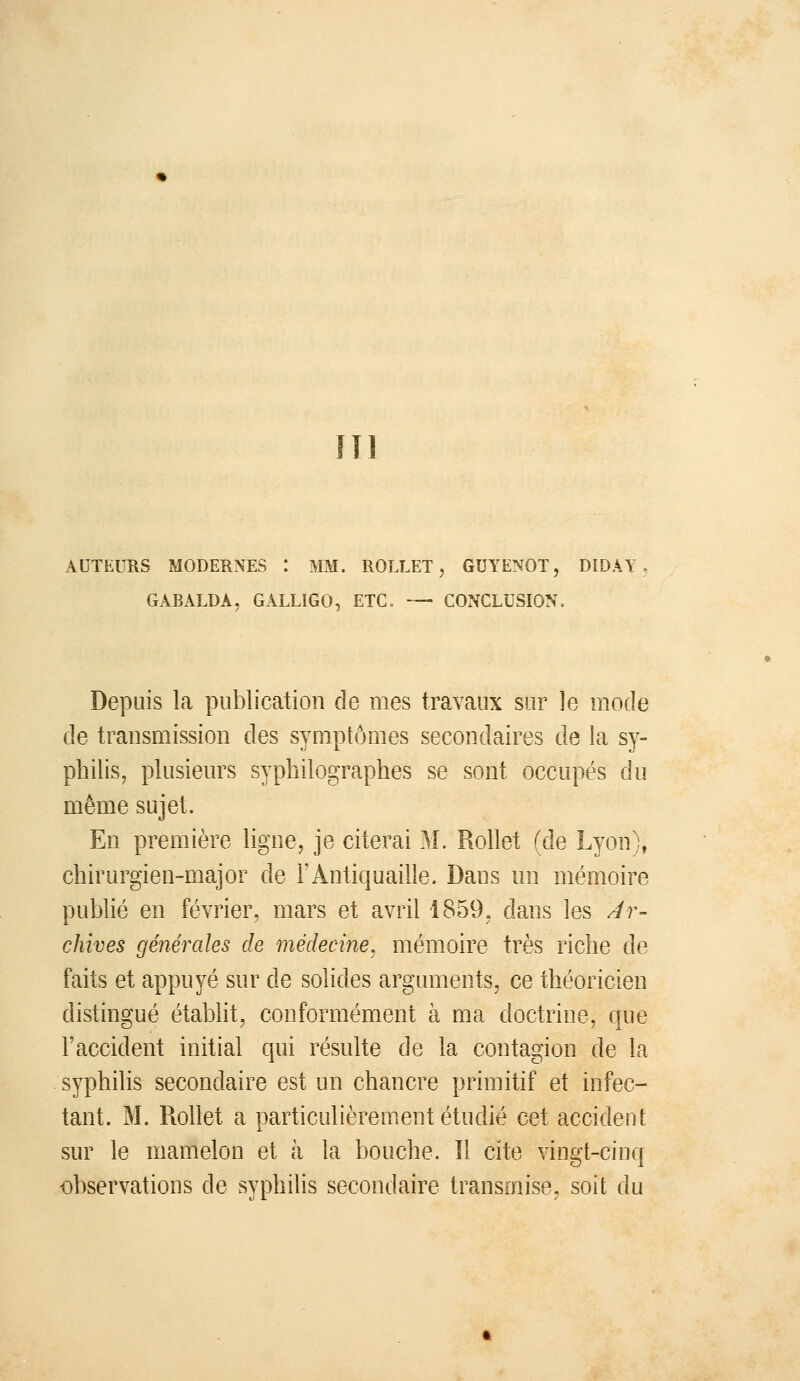 m AUTEURS MODERNES : MM. ROLLET, GUYENOT, DiDÂY GABALDA, GALLIGO, ETC, — CONCLUSION. Depuis la publication de mes travaux sur le mode de transmission des symptômes secondaires de la sy- philis, plusieurs syphilographes se sont occupés du même sujet. En première ligne, je citerai M. Rollet (de Lyon), chirurgien-major de l'Antiquaille. Dans un mémoire publié en février, mars et avril 1859, dans les Ar- chives générales de médecine, mémoire très riche de faits et appuyé sur de solides arguments, ce théoricien distingué établit, conformément à ma doctrine, que l'accident initial qui résulte de la contagion de la syphilis secondaire est un chancre primitif et infec- tant. M. Rollet a particulièrement étudié cet accident sur le mamelon et à la bouche. Il cite vingt-cinq observations de syphilis secondaire transoiise, soit du