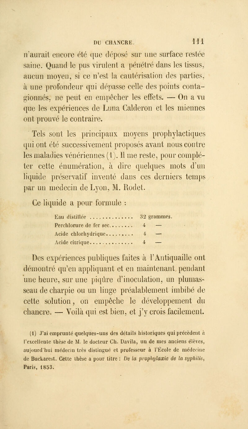 n'aurait encore été que déposé sur une surface restée saine. Quand le pus virulent a pénétré dans les tissus, aucun moyen, si ce n'est la cautérisation des parties. à une profondeur qui dépasse celle des points conta- gionnés. ne peut en empêcher les effets. — On a vu que les expériences de Luna Calderon et les miennes ont prouvé le contraire. Tels sont les principaux moyens prophylactiques qui ont été successivement proposés avant nous contre les maladies vénériennes (1). 11 me reste, pour complé- ter cette énumération, à dire quelques mots d'un liquide préservatif inventé dans ces derniers temps par un médecin de Lyon, M. Rodet. Ce liquide a pour formule : Eau distillée 32 grammes. Perchlorure de fer sec, 4 — Acide chlorhydrique 4 — Acide citrique 4 — Des expériences publiques faites à l'Antiquaille ont démontré qu'en appliquant et en maintenant, pendant une heure, sur une piqûre d'inoculation, un plumas- seau de charpie ou un linge préalablement imbibé de cette solution, on empêche le développement du chancre. — Voilà qui est bien, et j'y crois facilement. (l) J'ai emprunté quelques-uns des détails historiques qui précèdent à l'excellente thèse de M. le docteur Ch. Davila, un de mes anciens élèves, aujourd'hui médecin très distingué et professeur à l'École de médecine de Buckarest. Cette thèse a pour titre : De la prophylaxie de la syphilis, Paris, 1853.