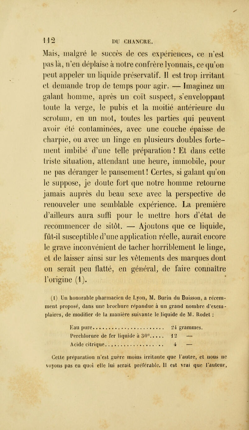 Mais, liialgré le succès de ces expériences, ce n'est l)as là, ir en déplaise à notre confrère lyonnais, ce qu'on peut appeler un liquide préservatif. Il est trop irritant et demande trop de temps pour agir. — Imaginez un galant homme, après un coït suspect, s'enveloppaut toute la verge, le pubis et la moitié antérieure du scrotum, en un mot, toutes les parties qui peuvent avoir été contaminées, avec une couche épaisse de charpie, ou avec un linge en plusieurs doubles forte- ment imbibé d'une telle préparation ! Et dans cette triste situation, attendant une heure, immobile, pour ne pas déranger le pansement ! Certes, si galant qu'on le suppose, je doute fort que notre homme retourne jamais auprès du beau sexe avec la perspective de renouveler une semblable expérience. La première d'ailleurs aura suffi pour le mettre hors d'état de recommencer de sitôt. — Ajoutons que ce liquide, fût-il susceptible d'une application réelle, aurait encore le grave inconvénient de tacher horriblement le linge, et de laisser ainsi sur les vêtements des marques dont on serait peu flatté, en général, de faire connaître l'origine (1). (1) Un honorable pharmacien de Lyon, M. Burin du Buisson, a récem- ment proposé, dans une brochure répandue à un grand nombre d'exem- plaires, de modifier de iu manière suivante le liquide de M. Rodet : Eau pure. 24 grammes. Perchlorure de fer liquide à 30° 12 — Acide citrique 4 — Celle préparation n'est guère moins irritante que l'autre, et nous ne \oyons pas eu quoi elle lui serait préférable. l\ est vrai que l'auteur,