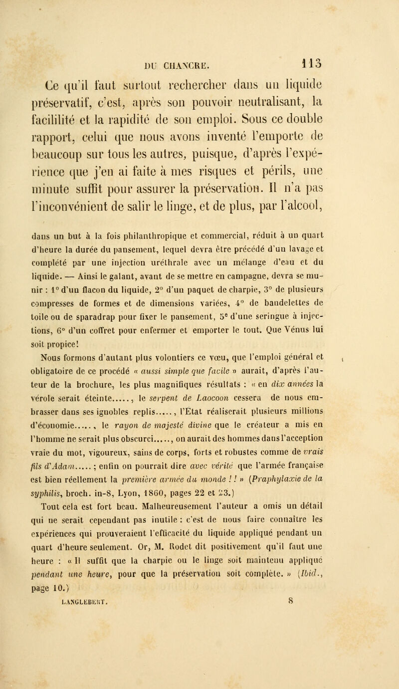 Ce qu'il faut surtout rechercher dans uu Hquide préservatif, c'est, après son pouvoir ueutraUsant, la facihlité et la rapidité de sou emploi. Sous ce double rapport, celui que nous avons inventé l'emporte de beaucoup sur tous les autres, puisque, d'après l'expé- rience que j'en ai faite à mes risques et périls, une minute suffit pour assurer la préservation. Il n'a pas l'inconvénient de salir le hnge, et de plus, par l'alcool, dans uo but à la fois philanthropique et commercial, réduit à un quart d'heure la durée du pansement, lequel devra être précédé d'un lavage et complété par une injection urélhrale avec un mélange d'eau et du liquide. — Ainsi le galant, avant de se mettre en campagne, devra se mu- nir : l°d'un flacon du liquide, 2° d'un paquet de charpie, 3° de plusieurs compresses de formes et de dimensions variées, 4° de bandelettes de toile ou de sparadrap pour fixer le pansement, 5^ d'une seringue à injec- tions, 6° d'un coffret pour enfermer et emporter le tout. Que Vénus lui soit propice! Nous formons d'autant plus volontiers ce vœu, que l'emploi général et obligatoire de ce procédé « aussi simple que facile » aurait, d'après l'au- teur de la brochure, les plus magnifiques résultats : « en dix années la vérole serait éteinte , le serpent de Laocoon cessera de nous em- brasser dans ses ignobles replis , l'État réaliserait plusieurs millions d'économie , le rayon de majesté divine que le créateur a mis en l'homme ne serait plus obscurci , on aurait des hommes dans racception vraie du mot, vigoureux, sains de corps, forts et robustes comme de vrais fils d'Adam ; enfin on pourrait dire avec vérité que l'armée française est bien réellement la première armée du monde ! ! m (Praphylaxie de la syphilis, broch. in-8, Lyon, 1860, pages 22 et 23.) Tout cela est fort beau. Malheureusement l'auteur a omis un détail qui ne serait cependant pas inutile : c'est de nous faire connaître les expériences qui prouveraient l'efficacité du liquide appliqué pendant un quart d'heure seulement. Or, M. Rodet dit positivement qu'il faut une heure : « Il suffit que la charpie ou le linge soit maintenu appliqué pendant une heure, pour que la préservation soit complète. » [Ibid., page 10.) LÂNGLfc:Bi:iiT. 8