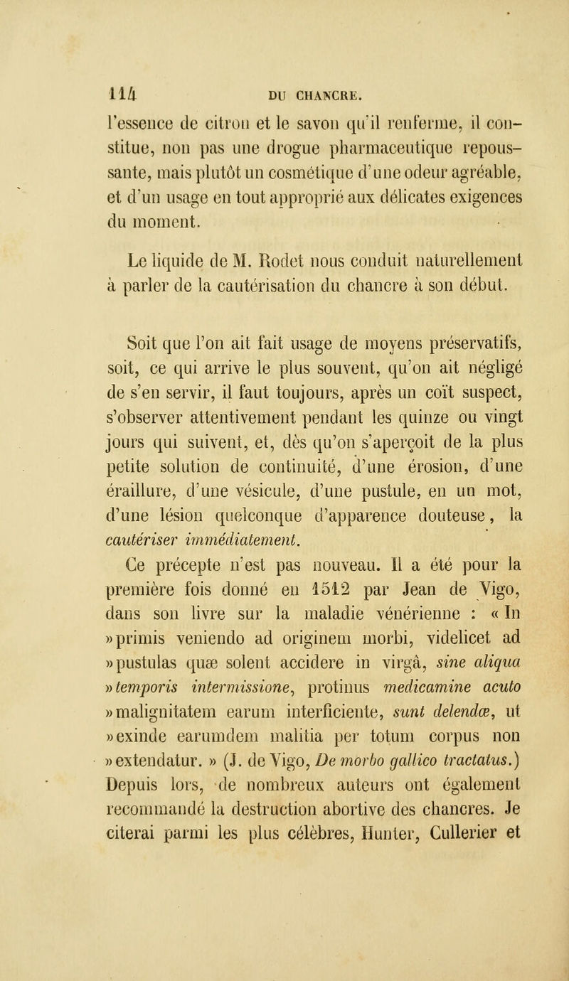 l'essence de citron et le savon qn'il renterme, il con- stitue, non pas une drogue pharmaceutique repous- sante, mais plutôt un cosmétique dime odeur agréable, et d'un usage en tout approprié aux délicates exigences du moment. Le liquide de M. Rodet nous conduit naturellement à parler de la cautérisation du chancre à son début. Soit que l'on ait fait usage de moyens préservatifs, soit, ce qui arrive le plus souvent, qu'on ait négligé de s'en servir, il faut toujours, après un coït suspect, s'observer attentivement pendant les quinze ou vingt jours qui suivent, et, dès qu'on s'aperçoit de la plus petite solution de continuité, d'une érosion, d'une éraillure, d'une vésicule, d'une pustule, en un mot, d'une lésion quelconque d'apparence douteuse, la cautériser mimédiatement. Ce précepte n'est pas nouveau. Il a été pour la première fois donné en 1512 par Jean de Yigo, dans son livre sur la maladie vénérienne : « In wprimis veniendo ad originem morbi, videlicet ad wpustulas quae soient accidere in virgâ, sine aliqua yytemporis intermissione^ protinus medicamine acuto » malignitatem earum interfîciente, sunt delendœ, ut ))exinde earumdem malitia per totum corpus non »extendatur. » (J. de Vigo, De morbo gallico tractatus.) Depuis lors, de nombreux auteurs ont également reconunandé la destruction abortive des chancres. Je citerai parmi les plus célèbres, Hunier, CuUerier et