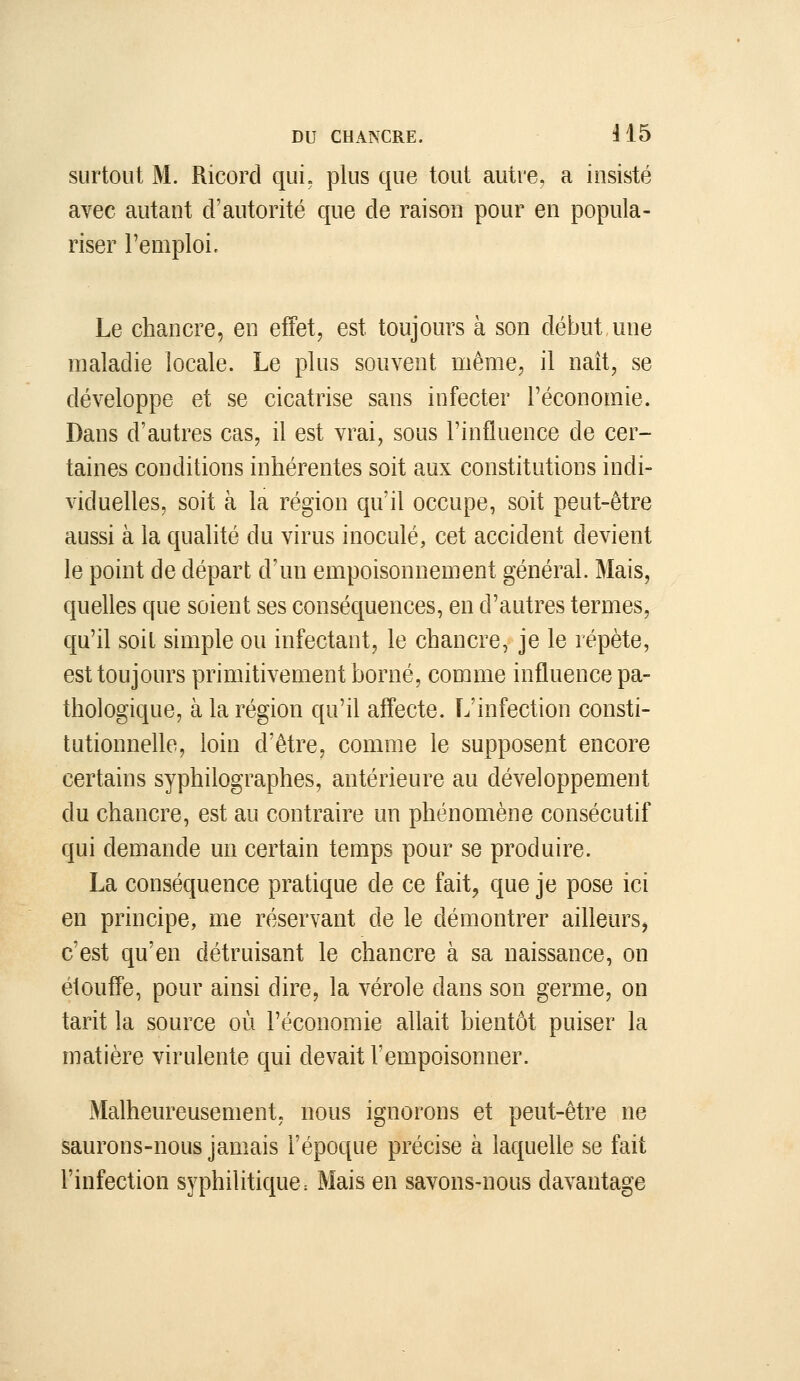 surtout M. Ricorcl qui. plus que tout autre, a insisté avec autant d'autorité que de raison pour en popula- riser l'emploi. Le chancre, en effet, est toujours à son début,une maladie locale. Le plus souvent même, il naît, se développe et se cicatrise sans infecter l'économie. Dans d'autres cas, il est vrai, sous l'influence de cer- taines conditions inhérentes soit aux constitutions indi- viduelles, soit à la région qu'il occupe, soit peut-être aussi à la qualité du virus inoculé, cet accident devient le point de départ d'un empoisonnement général. Mais, quelles que soient ses conséquences, en d'autres termes, qu'il soit simple ou infectant, le chancre, je le répète, est toujours primitivement borné, comme influence pa- thologique, à la région qu'il affecte. L'infection consti- tutionnefle, loin d'être, comme le supposent encore certains syphilographes, antérieure au développement du chancre, est au contraire un phénomène consécutif qui demande un certain temps pour se produire. La conséquence pratique de ce fait, que je pose ici en principe, me réservant de le démontrer ailleursj c'est qu'en détruisant le chancre à sa naissance, on étouffe, pour ainsi dire, la vérole dans son germe, on tarit la source où l'économie allait bientôt puiser la matière virulente qui devait l'empoisonner. Malheureusement, nous ignorons et peut-être ne saurons-nous jamais l'époque précise à laquelle se fait l'infection syphilitique: Mais en savons-nous davantage