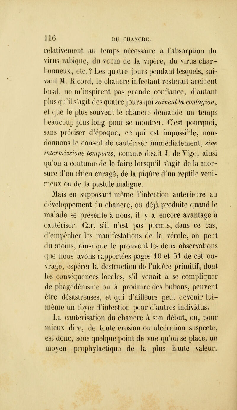 relativement au temps nécessaire à l'absorption du virus rabique, du venin de la vipère, du virus char- bonneux, etc.? Les quatre jours pendant lesquels, sui- vant M. Ricord, le chancre infectant resterait accident local, ne m'inspirent pas grande confiance, d'autant plus qu'il s'agit des quatre jours qui suivent la contagion^ et que le plus souvent le chancre demande un temps beaucoup plus long pour se montrer. C'est pourquoi, sans préciser d'époque, ce qui est impossible, nous donnons le conseil de cautériser immédiatement, sine intermissione temporis^ comme disait J. de Vigo, ainsi qu'on a coutume de le faire lorsqu'il s'agit de la mor- sure d'un chien enragé, de la piqûre d'un reptile veni- meux ou de la pustule maligne. Mais en supposant même l'infection antérieure au développement du chancre, ou déjà produite quand le malade se présente à nous, il y a encore avantage à cautériser. Car, s'il n'est pas permis, dans ce cas, d'empêcher les manifestations de la vérole, on peut du moins, ainsi que le prouvent les deux observations que nous avons rapportées pages 10 et 51 de cet ou- vrage, espérer la destruction de l'ulcère primitif, dont les conséquences locales, s'il venait à se compliquer de phagédénisme ou à produire des bubons, peuvent être désastreuses, et qui d'ailleurs peut devenir lui- même un foyer d'infection pour d'autres individus. La cautérisation du chancre à son début, ou, pour mieux dire, de toute érosion ou ulcération suspecte, est donc, sous quelque point de vue qu'on se place, un moyen prophylactique de la plus haute valeur.