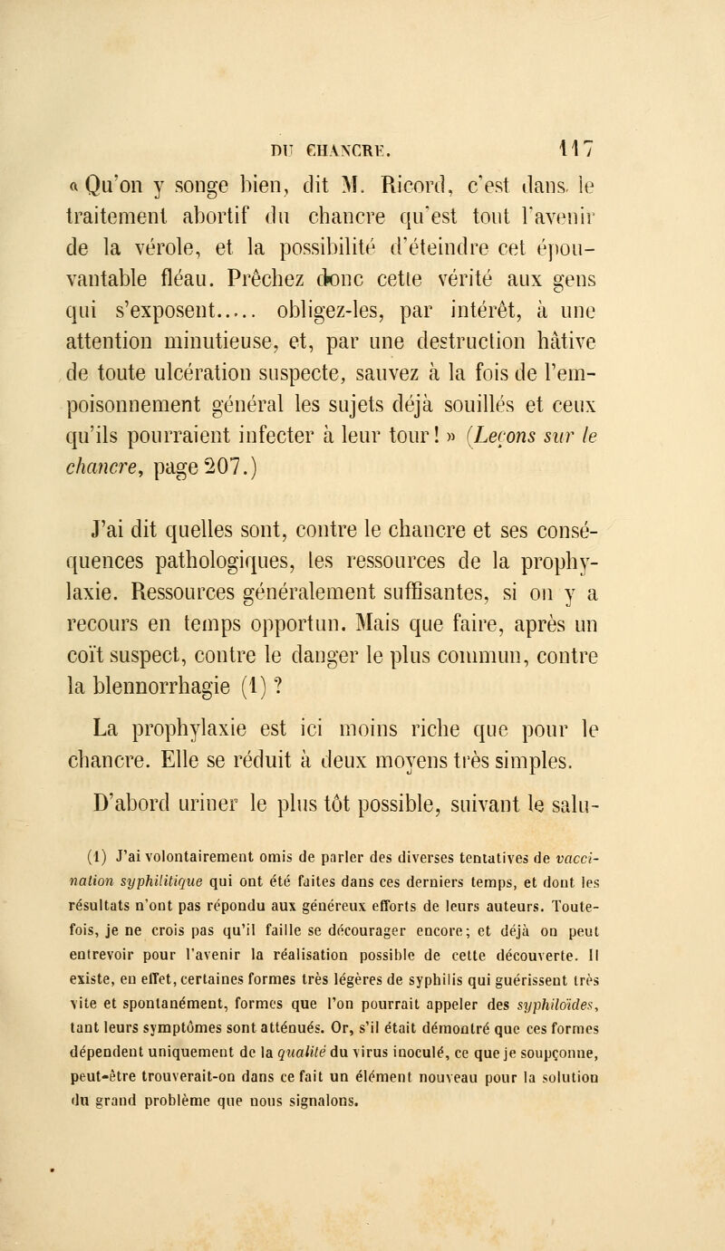 a Qu'on y songe bien, dit M. Ricord, c'est dans, ie traitement abortif dn chancre qu'est tout l'avenir de la vérole, et la possibilité d'éteindre cet épou- vantable fléau. Prêchez ck)nc cette vérité aux gens qui s'exposent obligez-les, par intérêt, à une attention minutieuse, et, par une destruction hâtive de toute ulcération suspecte, sauvez à la fois de l'em- poisonnement général les sujets déjà souillés et ceux cpi'ils pourraient infecter à leur tour! » {Leçons sur le chancre, page ^07.) J'ai dit quelles sont, contre le chancre et ses consé- quences pathologiques, les ressources de la prophy- laxie. Ressources généralement suffisantes, si on y a recours en temps opportun. Mais que faire, après un coït suspect, contre le danger le plus conmiun, contre la blennorrhagie (1) ? La prophylaxie est ici moins riche que pour le chancre. Elle se réduit à deux moyens très simples. D'abord uriner le plus tôt possible, suivant le salu- (1) J'ai volontairement omis de parler des diverses tentatives de vacci- naiion syphilitique qui ont été faites dans ces derniers temps, et dont les résultats n'ont pas répondu aux généreux efforts de leurs auteurs. Toute- fois, je ne crois pas qu'il faille se décourager encore; et déjà on peut entrevoir pour l'avenir la réalisation possible de celte découverte. II existe, en effet, certaines formes très légères de syphilis qui guérissent très vite et spontanément, formes que l'on pourrait appeler des syphiloïdes, tant leurs symptômes sont atténués. Or, s'il était démontré que ces formes dépendent uniquement de la qualité du virus inoculé, ce que je soupçonne, peut-être trouverait-on dans ce fait un élément nouveau pour la solution du grand problème que nous signalons.