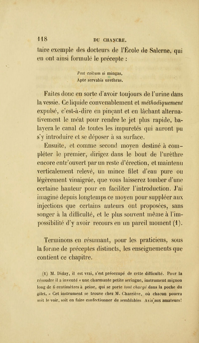 taire exemple des docteurs de l'École de Salerne, qui en ont ainsi formulé le précepte : Post coilum si mingas, Apte servabis urethras. Faites donc en sorte d'avoir toujours de l'urine dans la vessie. Ce liquide convenablement et tnétliodiquement expulsé, c'est-à-dire en pinçant et en lâchant alterna- tivement le méat pour rendre le jet plus rapide, ba- layera le canal de toutes les impuretés qui auront pu s'y introduire et se déposer à sa surface. Ensuite, et comme second moyen destiné à com- pléter le premier, dirigez dans le bout de Turèthre encore entr'ouvert par un reste d'érection, et maintenu verticalement relevé, un mince fdet d'eau pure ou légèrement vinaigrée, que vous laisserez tomber d'une certaine hauteur pour en faciliter l'introduction. J'ai imaginé depuis longtemps ce moyen pour suppléer aux injections que certains auteurs ont proposées, sans songer à la difficulté, et le plus souvent même à l'im- possibilité d'y avoir recours en un pareil moment (1). Terminons en résumant, pour les praticiens, sous la forme de préceptes distincts, les enseignements que contient ce chapitre. (I) M, Diday, il est vrai, s'est préoccupé de cette difficulté. Pour la résoudre il a inventé «une charmante petite seringue, instrument mignon long de 6 centimètres à peine, qui se porte tout chargé dans la poche du gilet.  Cet instrument se trouve chez M. Charrièrc, où chacun pourra soit le voir, soit en faire confectionner de semblables Avis^iux amateurs!