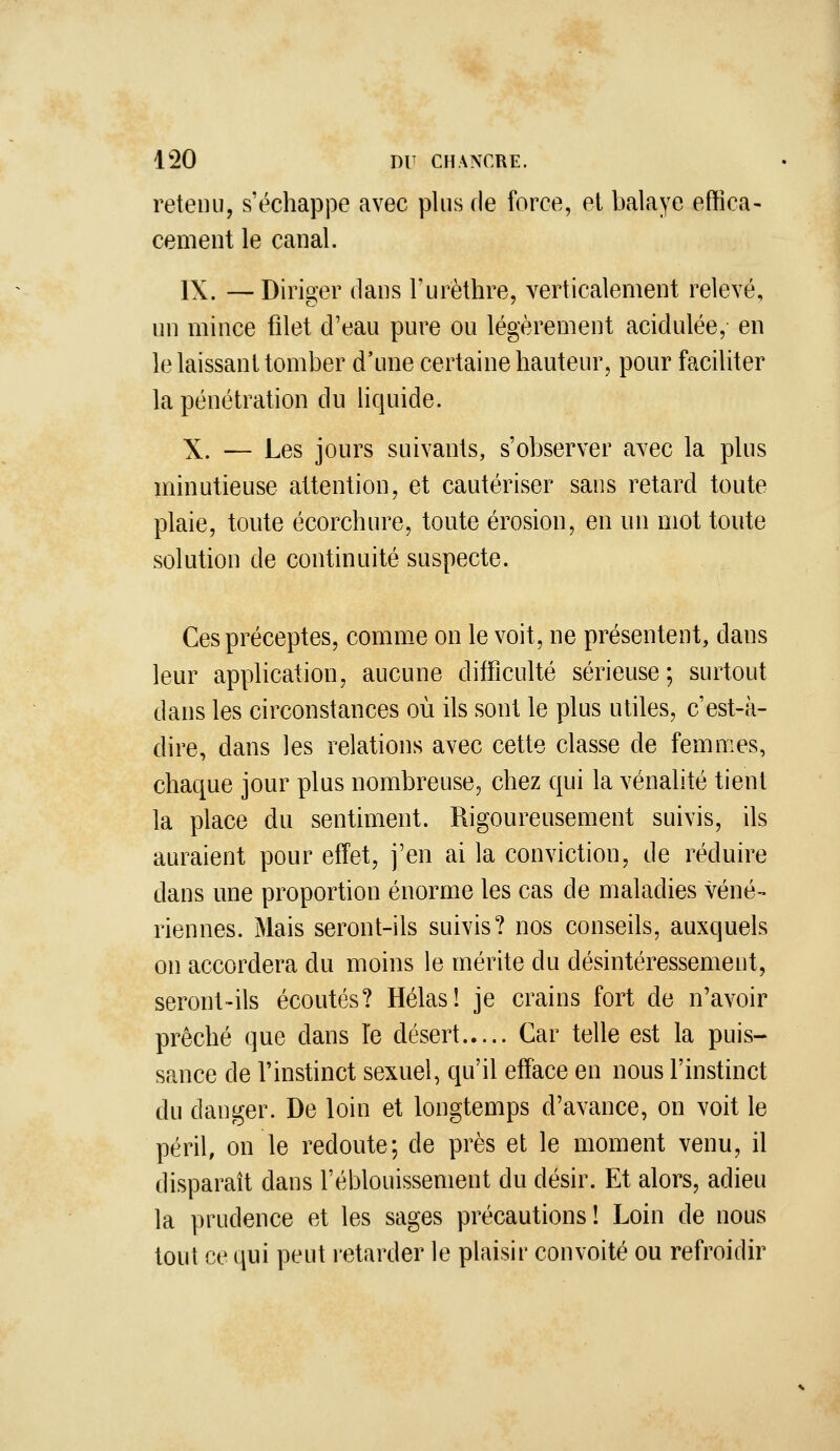 retenu, s'échappe avec plus de force, el balaye effica- cement le canal. IX. — Diriger dans l'urèthre, verticalement relevé, un mince filet d'eau pure ou légèrement acidulée, en le laissant tomber d'une certaine hauteur, pour faciliter la pénétration du liquide. X. — Les jours suivants, s'observer avec la plus minutieuse attention, et cautériser sans retard toute plaie, toute écorchure, toute érosion, en un mot toute solution de continuité suspecte. Ces préceptes, comm-C on le voit, ne présentent, dans leur application, aucune difficulté sérieuse; surtout dans les circonstances où ils sont le plus utiles, c'est-à- dire, dans les relations avec cette classe de femmes, chaque jour plus nombreuse, chez qui la vénalité tient la place du sentiment. Rigoureusement suivis, ils auraient pour effet, j'en ai la conviction, de réduire dans une proportion énorme les cas de maladies véné- riennes. Mais seront-ils suivis? nos conseils, auxquels on accordera du moins le mérite du désintéressement, seront-ils écoutés? Hélas! je crains fort de n'avoir prêché que dans Te désert Car telle est la puis- sance de l'instinct sexuel, qu'il efface en nous l'instinct du danger. De loin et longtemps d'avance, on voit le péril, on le redoute; de près et le moment venu, il disparaît dans l'éblouissement du désir. Et alors, adieu la prudence et les sages précautions ! Loin de nous tout ce qui peut retarder le plaisir convoité ou refroidir