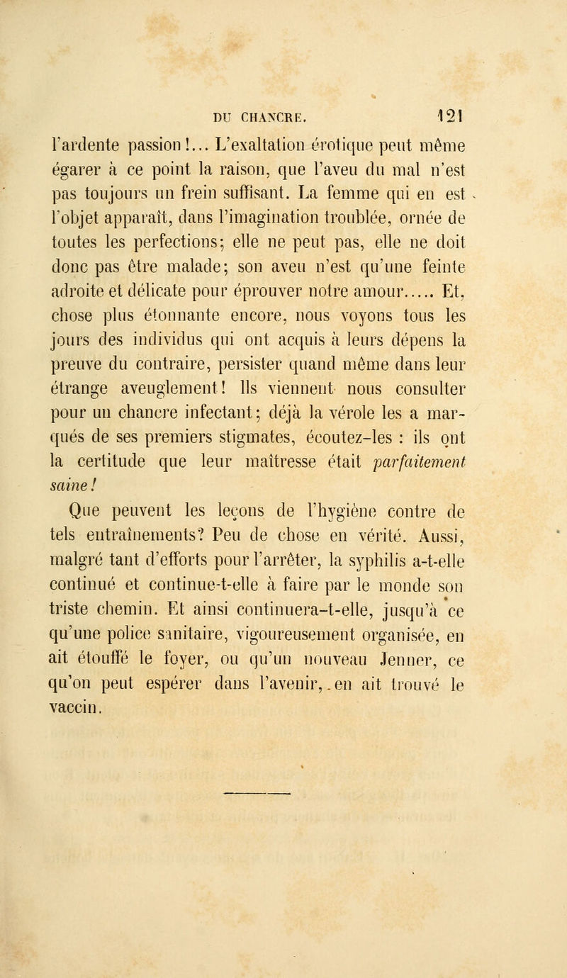 l'ardente passion!... L'exaltation erotique peut même égarer à ce point la raison, que l'aveu du mal n'est pas toujours un frein suffisant. La femme qui en est ^ l'objet apparaît, dans l'imagination troublée, ornée de toutes les perfections; elle ne peut pas, elle ne doit donc pas être malade; son aveu n'est qu'une feinte adroite et délicate pour éprouver notre amour Et, chose plus étonnante encore, nous voyons tous les jours des individus qui ont acquis à leurs dépens la preuve du contraire, persister quand même dans leur étrange aveuglement! Ils viennent nous consulter pour un chancre infectant; déjà la vérole les a mar- qués de ses premiers stigmates, écoutez-les : ils ont la certitude que leur maîtresse était parfaitement saine ! Que peuvent les leçons de l'hygiène contre de tels entraînements? Peu de chose en vérité. Aussi, malgré tant d'efforts pour l'arrêter, la syphilis a-t-elle continué et continue-t-elle à faire par le monde son triste chemin. Et ainsi continuera-t-elle, jusqu'à ce qu'une police sanitaire, vigoureusement organisée, en ait étoulTé le foyer, ou qu'un nouveau Jeûner, ce qu'on peut espérer dans l'avenir,.en ait trouvé le vaccin.