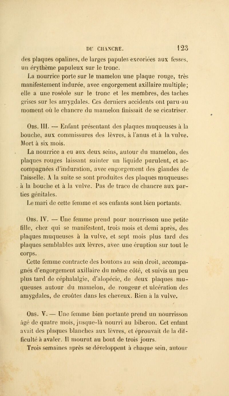 des plaques opalines, de larges papules excoriées aux fesses, un érythème papuleux sur le tronc. La nourrice porte sur le mamelon une plaque rouge, très manifestement indurée, avec engorgement axillaire multiple; elle a une roséole sur le tronc et les membres, des taches grises sur les amygdales. Ces derniers accidents ont paru-au moment où le chancre du mamelon finissait de se cicatriser. Obs. TÏI. — Enfant présentant des plaques muqueuses à la bouche, aux commissures des lèvres, à l'anus et à la vulve. Mort à six mois. La nourrice a eu aux deux seins, autour du mamelon, des plaques rouges laissant suinter un liquide purulent, et ac- compagnées d'induration, avec engorgement des glandes de l'aisselle. A la suite se sont produites des plaques muqueuses à la bouche et à la vulve. Pas de trace de chancre aux par- ties génitales. Le mari de cette femme et ses enfants sont bien portants. Obs. IV. — Une femme prend pour nourrisson une petite fille, chez qui se manifestent, trois mois et demi après, des plaques muqueuses à la vulve, et sept m.ois plus tard des plaques semblables aux lèvres, avec une éruption sur tout le corps. Cette femme contracte des boutons au sein droit, accompa- gnés d'engorgement axillaire du même côté, et suivis un peu plus tard de céphalalgie, d'alopécie, de deux plaques mu- queuses autour du mamelon, de rougeur et ulcération des amygdales, de croiites dans les cheveux. Rien à la vulve. Obs. V. — Une femme bien portante prend un nourrisson âgé de quatre mois, jusque-là nourri au biberon. Cet enfant avait des plaques blanches aux lèvres, et éprouvait de la dif- ficulté à avaler. Il mourut au bout de trois jours. Trois semaines après se développent à chaque sein, autour