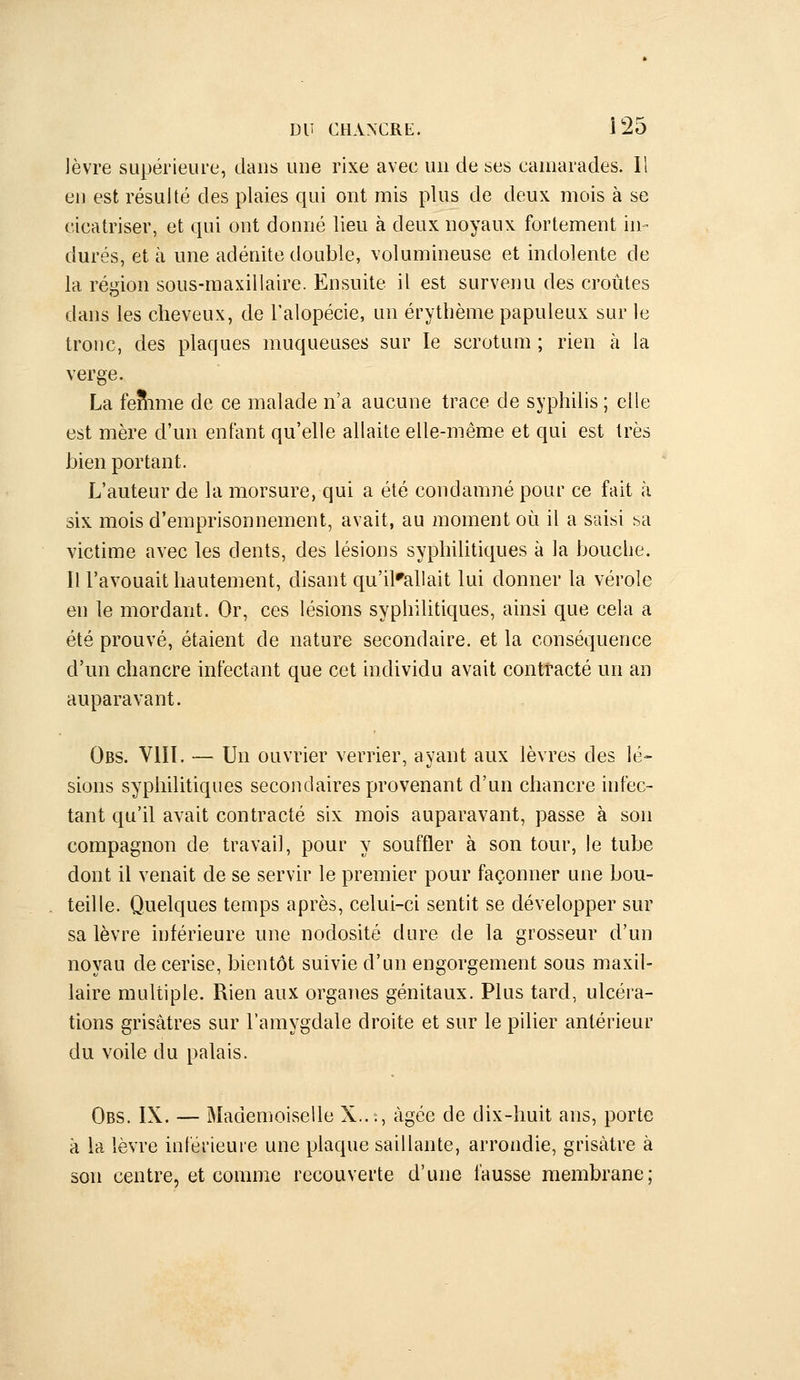 lèvre supérieure, dans une rixe avec un de ses camarades. 11 en est résulté des plaies qui ont mis plus de deux mois à se cicatriser, et qui ont donné lieu à deux noyaux fortement in- durés, et à une adénite double, volumineuse et indolente de la région sous-maxillaire. Ensuite il est survenu des croûtes dans les cheveux, de l'alopécie, un érythème papuleux sur le tronc, des plaques muqueuses sur le scrotum ; rien à la verge. La feSime de ce malade n'a aucune trace de syphilis ; elle est mère d'un enfant qu'elle allaite elle-même et qui est très bien portant. L'auteur de la morsure, qui a été condamné pour ce fait à six mois d'emprisonnement, avait, au moment où il a saisi sa victime avec les dents, des lésions syphilitiques à la bouche. Il l'avouait hautement, disant qu'il'allait lui donner la vérole en le mordant. Or, ces lésions syphiUtiques, ainsi que cela a été prouvé, étaient de nature secondaire, et la conséquence d'un chancre infectant que cet individu avait contracté un an auparavant. Obs. Vin. — Un ouvrier verrier, ayant aux lèvres des lé- sions syphilitiques secondaires provenant d'un chancre infec- tant qu'il avait contracté six mois auparavant, passe à son compagnon de travail, pour y souffler à son tour, le tube dont il venait de se servir le premier pour façonner une bou- teille. Quelques temps après, celui-ci sentit se développer sur sa lèvre inférieure une nodosité dure de la grosseur d'un noyau de cerise, bientôt suivie d'un engorgement sous maxil- laire multiple. Rien aux organes génitaux. Plus tard, ulcéra- tions grisâtres sur l'amygdale droite et sur le pilier antérieur du voile du palais. Obs. IX. — Mademoiselle X..., âgée de dix-huit ans, porte à la lèvre inférieure une plaque saillante, arrondie, grisâtre à son centre, et comme recouverte d'une fausse membrane;